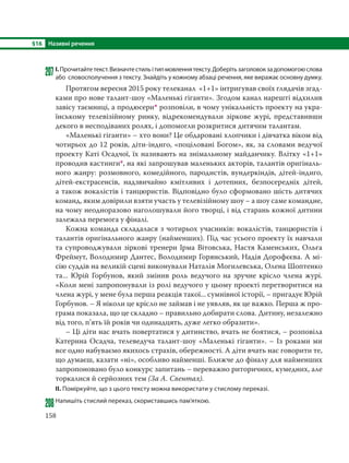 §16 Називні речення
158
207І.Прочитайтетекст.Визначтестильітипмовленнятексту.Доберітьзаголовокзадопомогоюслова
або словосполучення з тексту. Знайдіть у кожному абзаці речення, яке виражає основну думку.
Протягом вересня 2015 року телеканал «1+1» інтригував своїх глядачів згад-
ками про нове талант-шоу «Маленькі гіганти». Згодом канал нарешті відхилив
завісу таємниці, а продюсери* розповіли, в чому унікальність проекту на укра-
їнському телевізійному ринку, відрекомендували зіркове журі, представивши
декого в несподіваних ролях, і допомогли розкритися дитячим талантам.
«Маленькі гіганти» – хто вони? Це обдаровані хлопчики і дівчатка віком від
чотирьох до 12 років, діти-індиго, «поціловані Богом», як, за словами ведучої
проекту Каті Осадчої, їх називають на знімальному майданчику. Влітку «1+1»
проводив кастинги*, на які запрошував маленьких акторів, талантів оригіналь-
ного жанру: розмовного, комедійного, пародистів, вундеркіндів, дітей-індиго,
дітей-екстрасенсів, надзвичайно кмітливих і дотепних, безпосередніх дітей,
а також вокалістів і танцюристів. Відповідно було сформовано шість дитячих
команд, яким довірили взяти участь у телевізійному шоу – а шоу саме командне,
на чому неодноразово наголошували його творці, і від старань кожної дитини
залежала перемога у фіналі.
Кожна команда складалася з чотирьох учасників: вокалістів, танцюристів і
талантів оригінального жанру (найменших). Під час усього проекту їх навчали
та супроводжували зіркові тренери Ірма Вітовська, Настя Каменських, Ольга
Фреймут, Володимир Дантес, Володимир Горянський, Надія Дорофєєва. А мі-
сію суддів на великій сцені виконували Наталія Могилевська, Олена Шоптенко
та... Юрій Горбунов, який змінив роль ведучого на зручне крісло члена журі.
«Коли мені запропонували із ролі ведучого у цьому проекті перетворитися на
члена журі, у мене була перша реакція такої... сумнівної історії, – пригадує Юрій
Горбунов. – Я ніколи це крісло не займав і не уявляв, як це важко. Перша ж про-
грама показала, що це складно – правильно добирати слова. Дитину, незалежно
від того, п’ять їй років чи одинадцять, дуже легко образити».
– Ці діти нас вчать повертатися у дитинство, вчать не боятися, – розповіла
Катерина Осадча, телеведуча талант-шоу «Маленькі гіганти». – Із роками ми
все одно набуваємо якихось страхів, обережності. А діти вчать нас говорити те,
що думаєш, казати «ні», особливо найменші. Ближче до фіналу для найменших
запропоновано було конкурс запитань – переважно риторичних, кумедних, але
торкалися й серйозних тем (За А. Свентах).
ІІ. Поміркуйте, що з цього тексту можна використати у стислому переказі.
208Напишіть стислий переказ, скориставшись пам’яткою.
 