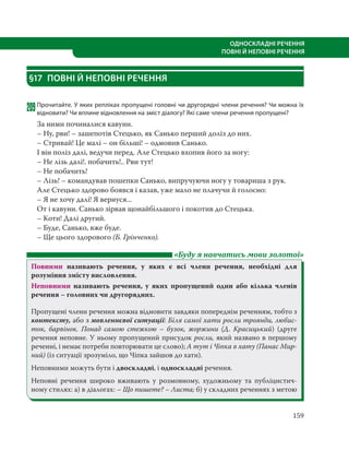 159
ОДНОСКЛАДНІ РЕЧЕННЯ
ПОВНІ Й НЕПОВНІ РЕЧЕННЯ
§17 ПОВНІ Й НЕПОВНІ РЕЧЕННЯ
209Прочитайте. У яких репліках пропущені головні чи другорядні члени речення? Чи можна їх
відновити? Чи вплине відновлення на зміст діалогу? Які саме члени речення пропущені?
За ними починалися кавуни.
– Ну, рви! – зашепотів Стецько, як Санько перший доліз до них.
– Стривай! Це малі – он більші! – одмовив Санько.
І він поліз далі, ведучи перед. Але Стецько вхопив його за ногу:
– Не лізь далі!. побачить!.. Рви тут!
– Не побачить!
– Лізь! – командував пошепки Санько, випручуючи ногу у товариша з рук.
Але Стецько здорово боявся і казав, уже мало не плачучи й голосно:
– Я не хочу далі! Я вернуся...
От і кавуни. Санько зірвав щонайбільшого і покотив до Стецька.
– Коти! Далі другий.
– Буде, Санько, вже буде.
– Ще цього здорового (Б. Грінченко).
«Буду я навчатись мови золотої»
Повними називають речення, у яких є всі члени речення, необхідні для
розуміння змісту висловлення.
Неповними називають речення, у яких пропущений один або кілька членів
речення – головних чи другорядних.
Пропущені члени речення можна відновити завдяки попереднім реченням, тобто з
контексту, або з мовленнєвої ситуації: Біля самої хати росли троянди, любис-
ток, барвінок. Понад самою стежкою – бузок, жоржини (Д.  Красицький) (друге
речення неповне. У ньому пропущений присудок росли, який названо в першому
реченні, і немає потреби повторювати це слово); А тут і Чіпка в хату (Панас Мир-
ний) (із ситуації зрозуміло, що Чіпка зайшов до хати).
Неповними можуть бути і двоскладні, і односкладні речення.
Неповні речення широко вживають у розмовному, художньому та публіцистич-
ному стилях: а) в діалогах: – Що пишете? – Листа; б) у складних реченнях з метою
 