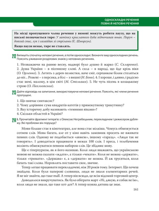 161
ОДНОСКЛАДНІ РЕЧЕННЯ
ПОВНІ Й НЕПОВНІ РЕЧЕННЯ
На місці пропущеного члена речення у вимові можуть робити паузу, що на
письмі позначається тире: У затінку крислатого дуба відпочивав юнак. Поруч –
довгий спис, лук і сагайдак зі стрілами (Є. Шморгун).
Якщо паузи немає, тире не ставлять.
212Випишіть спочатку неповні речення, а потім односкладні. Визначте вид односкладних речень.
Поясніть уживання розділових знаків у неповних реченнях.
1. Незважаючи на ранню весну, надворі було душно й жарко (С.  Скляренко).
2.  Душа України – в пісенному слові. А сила – в народі, що йде крізь віки
(О. Орленко). 3. Летять з дерев пелюстки, наче сніг, серпанком білим стеляться
до ніг... Рожеві – з персика, а білі – з вишні (Н. Бонь). 4. І хороше, і дивно, і радісно
стає мені, малому, в цім світі (М. Стельмах). 5. Не чуть пісень в козацькому
строю (О. Пахльовська).
213Дайте відповідь на запитання, використовуючи неповні речення. Поясніть, які члени речення
пропущені.
1. Що вивчає синтаксис?
2. Чому дорівнює сума квадратів катетів у прямокутному трикутнику?
3. Яку історичну добу називають «темними віками»?
4. Скільки областей в Україні?
214І. Прочитайте фрагмент інтерв’ю з Олексою Негребецьким, перекладачем і режисером дубля-
жу. Які проблеми він порушує?
Мови більше стає в кінотеатрах, але вона стає мілкіша. Чомусь обмежується
сотнею слів. Мова багата, але от у кіно навіть замовник просить не вживати
певних слів. Одному не подобається «авжеж», іншому «гаразд». «Люди так не
говорять». І доводиться працювати в межах 100 слів. І преса, і телебачення
воліють обмежуватися певним набором слів. Це збіднює мову.
Ще є гіперпуризм, як я його називаю. Коли люди вважають, що українською
мовою не можна сказати «ждати», а тільки «чекати». Коли не можна «держати»,
тільки «тримати». «Держава» є, а «держати» не можна. Й аж трусяться, коли
бачать такі слова. Норовлять поставити своє, звичне.
Тепер легше працювати перекладачеві, ніж 20 років тому. Інтернет. Що хочеш
знайдеш. Коли були паперові словники, люди не знали елементарних речей.
Я не міг знайти, що таке mall. А тепер він всюди, це всім відомий торговий центр.
Доводилося викручуватись. Як було обіграти жарт «Ні, дякую, я собак не їм»,
коли люди не знали, що таке хот-доґ? А тепер кожна дитина це знає.
 