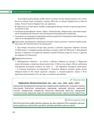 §17 Повні й неповні речення
162
Для перекладача краще добре знати ту мову, на яку перекладаєш, а не з якої.
Коли не знаєш своєї, плаваєш у межах 100 слів, то нічого барвистого в тебе не
вийде. Хоча б такого барвистого, як оригінал.
ІІ. Поділіться на чотири групи і знайдіть у відповідних абзацах неповні та односкладні речен-
ня. Вкажіть їх вид.
 Чи бачили ви мультфільми «Тачки», «Шрек», «Панда Кунгфу», «Мадагаскар», над якими працю-
вав О. Негребецький? Розкажіть про свої враження від українського перекладу.
 Чи вважаєте ви телеведучих взірцевими носіями української літературної мови? Наведіть ар-
гументи на підтвердження своєї думки.
215Прочитайте, дотримуючись правильної інтонації. Спишіть речення, ставлячи потрібні розді-
лові знаки. Які члени речення в них пропущені?
1. Три явори посадила сестра при долині, а дівчина заручена червону калину
(Т. Шевченко). 2. Андрій додому поспіша, а сонце у зеніт (О. Підсуха). 3. Маленький
жолудь з повагою й заздрістю дивився одним бочком угору на листя, а другим
на коріння (О. Іваненко).
216Відредагуйте речення.
1. Жайворонок з’явився – до тепла, а зяблик з’явився до холоду. 2. Вересень
пахне яблуками, а жовтень пахне капустою. 3. Мати сіла поруч. Мати люблячим
зажуреним поглядом глянула на сина. 4. – Ці черевики недорого коштують.
–  А  скільки коштують ці черевики? 5. Удосвіта збирали цілющі трави, потім
збирали квіти. 6. Не  місце  красить  людину,  а  людина красить  місце. 7. Я не
прочитав цієї книжки, бо я не знав, де знайти цю книжку.
Пишемо так
Орфограма «Буквосполучення -зьк-, -цьк-, -ськ-, -зтв-, -цтв-, -ств-»
Гірницький, молодецький, молодецтво, парубоцький, парубоцтво, ткацький, ткацтво,
боягузький, боягузтво, запорізький, паризький, празький, убозтво, заміський,
птаство, товариський, товариство, багатство, братський, братство, заводський,
інтелігентський, людський, людство, пропагандистський, студентський, студентство.
Наголошуємо так
Деспоті´я, десяти´на, дефі´с, де´шево, де´щиця, де-ю´ре, джерело´, б’ють джере´ла, два дже-
рела´, джере´льце, диплома´тія, дича´віти, дича´вію, дича´вієш, діа´гноз, діало´г.
 