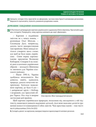 163
ОДНОСКЛАДНІ РЕЧЕННЯ
ПОВНІ Й НЕПОВНІ РЕЧЕННЯ
217Запишіть чотири-п’ять прислів’їв чи афоризмів, частини яких були б неповними реченнями.
Виразно їх прочитайте, поясніть уживання розділових знаків.
ДОМАШНЄ ЗАВДАННЯ
218І. Розгляньте репродукцію картини українського художника Олега Шупляка. Прочитайте ури-
вок з інтерв’ю. Поміркуйте, чому картина належить до серії «Двовзори».
– Картини з подвійним
змістом не є чимсь новим, –
розповідає Олег Шупляк. –
Сальвадор Далі, наприклад,
досить часто використовував
такі прийоми. Мені завжди хо-
тілося створити щось схоже,
але щоб це було наше, україн-
ське. Свою першу картину-
ілюзію присвятив Великому
Кобзареві. Створив її на осно-
ві двох класичних українських
образів – молодого Шевченка
та звичного для України сіль-
ського пейзажу.
– Йшов 1991-й, Україна
здобувала незалежність. Все
довкола, навіть, здавалося,
природа, дихало почуттям па-
тріотизму. Хотілося намалю-
вати картину, де було б усе –
і дніпровські кручі, і Кобзар,
і незримий, але присутній об-
раз Тараса. Ось тоді я вперше
застосував цей прийом.
Щоб картина сприймалася природно, незалежно від закладеного у ній під-
тексту, намагаюся уникати надуманих деталей. Для мене важливо досягти гра-
ничної ясності й повноцінності обох змістів. Чим простіша ілюзія – тим чисті-
ша й унікальніша (Arts.In.UA).
ІІ. Складіть діалог за картиною, використовуючи односкладні й неповні речення.
Олег Шупляк. Мені тринадцятий минало
 