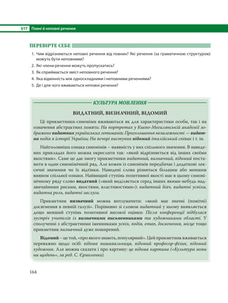 §17 Повні й неповні речення
164
ПЕРЕВІРТЕ СЕБЕ
1. Чим відрізняються неповні речення від повних? Які речення (за граматичною структурою)
можуть бути неповними?
2. Які члени речення можуть пропускатись?
3. Як сприймається зміст неповного речення?
4. Яка відмінність між односкладними і неповними реченнями?
5. Де і для чого вживаються неповні речення?
КУЛЬТУРА МОВЛЕННЯ
ВИДАТНИЙ, ВИЗНАЧНИЙ, ВІДОМИЙ
Ці прикметники-синоніми вживаються як для характеристики особи, так і на
означення абстрактних понять: На портретах у Києво-Могилянській академії зо-
бражено видатних українських гетьманів; Проголошення незалежності — видат-
на подія в історії України; На вечорі виступив відомий італійський співак і т. ін.
Найголовніша ознака синонімів – наявність у них спільного значення. В наведе-
них прикладах його можна окреслити так: «який відрізняється від інших своїми
якостями». Саме це дає змогу прикметники видатний, визначний, відомий поста-
вити в один синонімічний ряд. Але кожен із синонімів передбачає і додаткові лек-
сичні значення чи їх відтінки. Наведені слова різняться більшим або меншим
виявом спільної ознаки. Найвищий ступінь позитивної якості має в цьому синоні-
мічному ряду слово видатний («який виділяється серед інших якими-небудь над-
звичайними рисами, якостями, властивостями»): видатний діяч, видатні успіхи,
видатна роль, видатні заслуги.
Прикметник визначний можна витлумачити: «який має значні (помітні)
досягнення в певній галузі». Порівняно зі словом видатний у ньому виявляється
дещо менший ступінь позитивної високої оцінки: Після конференції відбулася
зустріч учителів із визначними письменниками та художниками області. У
сполученні з абстрактними іменниками успіх, подія, етап, досягнення, місце тощо
прикметник визначний дуже поширений.
Відомий–цетой,«проякогознають,популярний».Цейприкметниквживається
переважно щодо осіб: відома вишивальниця, відомий професор-фізик, відомий
художник. Але можна сказати і про картину: це відома картина («Культура мови
на щодень», за ред. С. Єрмоленко).
 