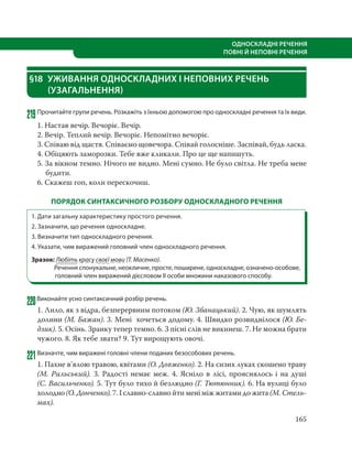 165
ОДНОСКЛАДНІ РЕЧЕННЯ
ПОВНІ Й НЕПОВНІ РЕЧЕННЯ
§18 УЖИВАННЯ ОДНОСКЛАДНИХ І НЕПОВНИХ РЕЧЕНЬ
(УЗАГАЛЬНЕННЯ)
219Прочитайте групи речень. Розкажіть з їхньою допомогою про односкладні речення та їх види.
1. Настав вечір. Вечоріє. Вечір.
2. Вечір. Теплий вечір. Вечоріє. Непомітно вечоріє.
3. Співаю від щастя. Співаємо щовечора. Співай голосніше. Заспівай, будь ласка.
4. Обіцяють заморозки. Тебе вже кликали. Про це ще напишуть.
5. За вікном темно. Нічого не видно. Мені сумно. Не було світла. Не треба мене
будити.
6. Скажеш гоп, коли перескочиш.
ПОРЯДОК СИНТАКСИЧНОГО РОЗБОРУ ОДНОСКЛАДНОГО РЕЧЕННЯ
1. Дати загальну характеристику простого речення.
2. Зазначити, що речення односкладне.
3. Визначити тип односкладного речення.
4. Указати, чим виражений головний член односкладного речення.
Зразок: Любіть красу своєї мови (Т. Масенко).
Речення спонукальне, неокличне, просте, поширене, односкладне, означено-особове,
головний член виражений дієсловом ІІ особи множини наказового способу.
220Виконайте усно синтаксичний розбір речень.
1. Лило, як з відра, безперервним потоком (Ю. Збанацький). 2. Чую, як шумлять
долини (М. Бажан). 3. Мені хочеться додому. 4. Швидко розвиднілося (Ю. Бе-
дзик). 5. Осінь. Зранку тепер темно. 6. З пісні слів не викинеш. 7. Не можна брати
чужого. 8. Як тебе звати? 9. Тут вирощують овочі.
221Визначте, чим виражені головні члени поданих безособових речень.
1. Пахне в’ялою травою, квітами (О. Довженко). 2. На сизих луках скошено траву
(М. Рильський). 3. Радості немає меж. 4. Ясніло в лісі, прояснялось і на душі
(С. Васильченко). 5. Тут було тихо й безлюдно (Г. Тютюнник). 6. На вулиці було
холодно (О. Донченко). 7. І славно-славно йти мені між житами до жита (М. Стель-
мах).
 