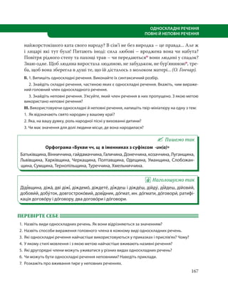 167
ОДНОСКЛАДНІ РЕЧЕННЯ
ПОВНІ Й НЕПОВНІ РЕЧЕННЯ
найжорстокішого ката свого народу? В сім’ї не без виродка – це правда... Але ж
і лицарі які тут були! Питають іноді: сила любові – вроджена вона чи набута?
Повітря рідного степу та пахощі трав – чи передаютьсяо вони людині у спадок?
Знаю одне. Щоб людина виростала людиною, не забудьком, не бур’яниноюо, тре-
ба, щоб вона зберегла в душі те, що їй дісталось з молоком матері... (О. Гончар).
ІІ. 1. Випишіть односкладні речення. Виконайте їх синтаксичний розбір.
2. Знайдіть складні речення, частиною яких є односкладні речення. Вкажіть, чим вираже-
ний головний член односкладного речення.
3. Знайдіть неповні речення. З’ясуйте, який член речення в них пропущено. З якою метою
використано неповні речення?
ІІІ. Використовуючи односкладні й неповні речення, напишіть твір-мініатюру на одну з тем:
1. Як відзначають свято народин у вашому краї?
2. Яка, на вашу думку, роль народної пісні у вихованні дитини?
3. Чи має значення для долі людини місце, де вона народилася?
Пишемо так
Орфограма «Букви чч, щ в іменниках з суфіксом -ин(а)»
Батьківщина, Вінниччина, гайдамаччина, Галичина, Донеччина, козаччина, Луганщина,
Львівщина, Харківщина, Черкащина, Полтавщина, Одещина, Уманщина, Слобожан-
щина, Сумщина, Тернопільщина, Туреччина, Хмельниччина. 
Наголошуємо так
Діді´вщина, діжа´, дві діжі´, діждемо´, діждете´, ді´ждеш і діжде´ш, дійду´, ді´йдеш, дійови´й,
добови´й, добу´ток, довгостроко´вий, дові´дник, до´гмат, мн. до´гмати, до´говори´, ратифі-
кація догово´ру і до´говору, два догово´ри і до´говори.
ПЕРЕВІРТЕ СЕБЕ
1. Назвіть види односкладних речень. Як вони відрізняються за значенням?
2. Назвіть способи вираження головного члена в кожному виді односкладних речень.
3. Які односкладні речення найчастіше використовуються у приказках і прислів’ях? Чому?
4. У якому стилі мовлення і з якою метою найчастіше вживають називні речення?
5. Які другорядні члени можуть уживатися у різних видах односкладних речень?
6. Чи можуть бути односкладні речення неповними? Наведіть приклади.
7. Розкажіть про вживання тире у неповних реченнях.
 