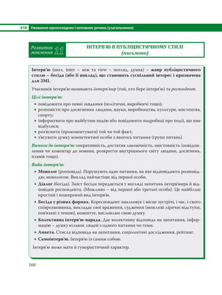 §18 Уживання односкладних і неповних речень (узагальнення)
168
Розвиток
мовлення 11
ІНТЕРВ’Ю В ПУБЛІЦИСТИЧНОМУ СТИЛІ
(письмово)
Інтерв’ю (англ. inter – між та view – погляд, думка)  – жанр публіцистичного
стилю – бесіда (або її виклад), що становить суспільний інтерес і призначена
для ЗМІ.
Учасників інтерв’ю називають інтерв’юер (той, хто бере інтерв’ю) та респондент.
Цілі інтерв’ю:
 повідомити про певні завдання (політичні, виробничі тощо);
 розповісти про досягнення людини, науки, виробництва, культури, мистецтва,
спорту;
 інформувати про майбутню подію або повідомити подробиці про події, що вже
відбулися;
 роз’яснити (прокоментувати) той чи той факт;
 з’ясувати думку компетентної особи з якогось питання (групи питань).
Вимоги до інтерв’ю: оперативність, достатня лаконічність, змістовність (повідом-
лення чи коментар до новини, розкриття внутрішнього світу людини, досягнень,
планів тощо).
Види інтерв’ю:
 Монолог (розповідь). Порушують одне питання, на яке відповідають розповід-
дю, монологом. Виклад найчастіше від першої особи.
 Діалог (бесіда). Зміст бесіди передається у вигляді запитань інтерв’юера й від-
повідей респондента. (Можливо – від першої або третьої особи). Це найбільш
простий і поширений вид інтерв’ю.
 Бесіда у різних формах. Кореспондент змальовує і місце зустрічі, і час, і свого
співрозмовника, викладає свої враження, судження (можливі ліричні відступи,
пов’язані з темою), коментує, висловлює свою думку.
 Колективна інтерв’ю-нарада. Дає колективну відповідь на запитання, інфор-
мацію – думку кількох людей з одного питання чи теми.
 Анкета. Стисла відповідь на запитання, соціологічні дослідження, рейтинг.
 Самоінтерв’ю. Інтерв’ю із самим собою.
Інтерв’ю може мати й гумористичний характер.
 