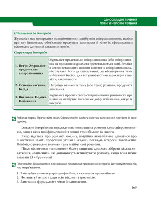 169
ОДНОСКЛАДНІ РЕЧЕННЯ
ПОВНІ Й НЕПОВНІ РЕЧЕННЯ
Підготовка до інтерв’ю
Журналіст має попередньо познайомитися з майбутнім співрозмовником, подією,
про яку йтиметься, обов’язково продумати запитання й чітко їх сформулювати
відповідно до теми й завдань інтерв’ю.
Структура інтерв’ю
1. Вступ. Журналіст
представляє
співрозмовника
Журналіст представляє співрозмовника (або співрозмов-
ник на прохання журналіста представляється сам). Репліки
з метою встановити мовний контакт зі співрозмовником,
підготувати його до спілкування, до обговорення теми
майбутньої бесіди. Для вступної частини характерні стис-
лість, лаконічність.
2. Основна частина.
Бесіда
Потрібно визначити тему (або теми) розмови, продумати
запитання.
3. Висновок. Подяка.
Побажання
Журналіст просить свого співрозмовника розповісти про
плани на майбутнє, висловлює добрі побажання, дякує за
інтерв’ю.
226Робота в парах. Прочитайте текст. Сформулюйте за його змістом запитання й поставте їх одне
одному.
Ідеальне інтерв’ю має виглядати як невимушена розмова двох співрозмовни-
ків, один з яких поінформований з певної теми більше за іншого.
Якщо йдеться про реальну людину, потрібно якнайбільше дізнатися про
її життєвий шлях, професійні успіхи і невдачі, погляди, інтереси, захоплення.
Необхідно ретельно вивчити тему майбутньої розмови.
Після підготовки «основного» блоку запитань доцільно дібрати кілька до-
даткових, «запасних», які допоможуть активізувати розмову, якщо вона почне
загасати (З підручника).
227Прочитайте. Ознайомтеся з основними правилами проведення інтерв’ю. Дотримуйтеся їх під
час інтерв’ювання.
1. Запитуйте спочатку про професійне, а вже потім про особисте.
2. Не запитуйте про те, що всім відоме та зрозуміле.
3. Запитання формулюйте чітко й однозначно.
 
