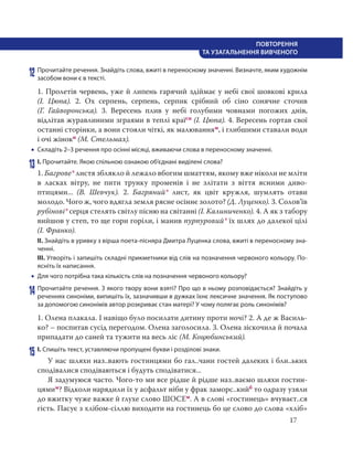 17
ПОВТОРЕННЯ
ТА УЗАГАЛЬНЕННЯ ВИВЧЕНОГО
12 Прочитайте речення. Знайдіть слова, вжиті в переносному значенні. Визначте, яким художнім
засобом вони є в тексті.
1. Пролетів червень, уже й липень гарячий здіймає у небі свої шовкові крила
(І.  Цюпа). 2. Ох серпень, серпень, серпик срібний об сіно сонячне сточив
(Г.  Гайворонська). 3. Вересень плив у небі голубими човнами погожих днів,
відлітав журавлиними зграями в теплі країсн (І. Цюпа). 4. Вересень гортав свої
останні сторінки, а вони стояли чіткі, як малюванням, і глибшими ставали води
і очі жінокп (М. Стельмах).
 Складіть 2–3 речення про осінні місяці, вживаючи слова в переносному значенні.
13 І. Прочитайте. Якою спільною ознакою об’єднані виділені слова?
1. Багрове* листя зблякло й лежало вбогим шматтям, якому вже ніколи не мліти
в ласках вітру, не пити трунку променів і не злітати з віття ясними диво-
птицями... (В.  Шевчук). 2. Багряний* лист, як цвіт кружля, шумлять отави
молодо. Чого ж, чого вдягла земля рясне осіннє золото? (Д. Луценко). 3. Солов’їв
рубінові* серця стелять світлу пісню на світанні (І. Калиниченко). 4. А як з табору
вийшов у степ, то ще гори горіли, і манив пурпуровий* їх шлях до далекої цілі
(І. Франко).
ІІ. Знайдіть в уривку з вірша поета-пісняра Дмитра Луценка слова, вжиті в переносному зна-
ченні.
ІІІ. Утворіть і запишіть складні прикметники від слів на позначення червоного кольору. По-
ясніть їх написання.
 Для чого потрібна така кількість слів на позначення червоного кольору?
14 Прочитайте речення. З якого твору вони взяті? Про що в ньому розповідається? Знайдіть у
реченнях синоніми, випишіть їх, зазначивши в дужках їхнє лексичне значення. Як поступово
за допомогою синонімів автор розкриває стан матері? У чому полягає роль синонімів?
1. Олена плакала. І навіщо було посилати дитину проти ночі? 2. А де ж Василь-
ко? – поспитав сусід перегодом. Олена заголосила. 3. Олена зіскочила й почала
припадати до саней та тужити на весь ліс (М. Коцюбинський).
15 І. Спишіть текст, уставляючи пропущені букви і розділові знаки.
У нас шляхи наз..вають гостинцями бо гал..чани гостей далеких і бли..ьких
сподівалися сподіваються і будуть сподіватися...
Я задумуюся часто. Чого-то ми все рідше й рідше наз..ваємо шляхи гостин-
цямим? Відколи нарядили їх у асфальт ніби у фрак заморс..кийб то одразу узяли
до вжитку чуже важке й глухе слово ШОСЕм. А в слові «гостинець» вчуваєт..ся
гість. Пасує з хлібом-сіллю виходити на гостинець бо це слово до слова «хліб»
 