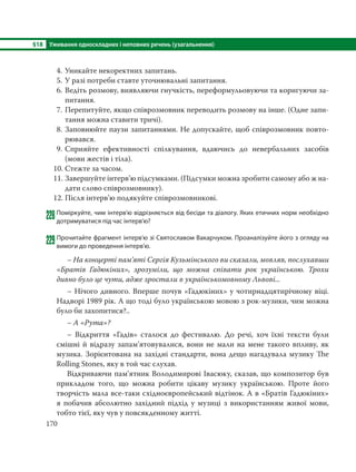 §18 Уживання односкладних і неповних речень (узагальнення)
170
4. Уникайте некоректних запитань.
5. У разі потреби ставте уточнювальні запитання.
6. Ведіть розмову, виявляючи гнучкість, переформульовуючи та коригуючи за-
питання.
7. Перепитуйте, якщо співрозмовник переводить розмову на інше. (Одне запи-
тання можна ставити тричі).
8. Заповнюйте паузи запитаннями. Не допускайте, щоб співрозмовник повто-
рювався.
9. Сприяйте ефективності спілкування, вдаючись до невербальних засобів
(мови жестів і тіла).
10. Стежте за часом.
11. Завершуйте інтерв’ю підсумками. (Підсумки можна зробити самому або ж на-
дати слово співрозмовнику).
12. Після інтерв’ю подякуйте співрозмовникові.
228Поміркуйте, чим інтерв’ю відрізняється від бесіди та діалогу. Яких етичних норм необхідно
дотримуватися під час інтерв’ю?
229Прочитайте фрагмент інтерв’ю зі Святославом Вакарчуком. Проаналізуйте його з огляду на
вимоги до проведення інтерв’ю.
– На концерті пам’яті Сергія Кузьмінського ви сказали, мовляв, послухавши
«Братів Гадюкіних», зрозуміли, що можна співати рок українською. Трохи
дивно було це чути, адже зростали в українськомовному Львові...
– Нічого дивного. Вперше почув «Гадюкіних» у чотирнадцятирічному віці.
Надворі 1989 рік. А що тоді було українською мовою з рок-музики, чим можна
було би захопитися?..
– А «Рута»?
– Відкриття «Гадів» сталося до фестивалю. До речі, хоч їхні тексти були
смішні й відразу запам’ятовувалися, вони не мали на мене такого впливу, як
музика. Зорієнтована на західні стандарти, вона дещо нагадувала музику The
Rolling Stones, яку в той час слухав.
Відкриваючи пам’ятник Володимирові Івасюку, сказав, що композитор був
прикладом того, що можна робити цікаву музику українською. Проте його
творчість мала все-таки східноєвропейський відтінок. А в «Братів Гадюкіних»
я побачив абсолютно західний підхід у музиці з використанням живої мови,
тобто тієї, яку чув у повсякденному житті.
 