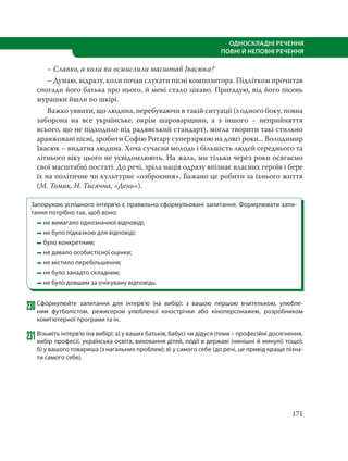 171
ОДНОСКЛАДНІ РЕЧЕННЯ
ПОВНІ Й НЕПОВНІ РЕЧЕННЯ
– Славко, а коли ви осмислили масштаб Івасюка?
– Думаю, відразу, коли почав слухати пісні композитора. Підлітком прочитав
спогади його батька про нього, й мені стало цікаво. Пригадую, від його пісень
мурашки йшли по шкірі.
Важко уявити, що людина, перебуваючи в такій ситуації (з одного боку, повна
заборона на все українське, окрім шароварщини, а з іншого – неприйняття
всього, що не підходило під радянський стандарт), могла творити такі стильно
аранжовані пісні, зробити Софію Ротару суперзіркою на довгі роки... Володимир
Івасюк – видатна людина. Хоча сучасна молодь і більшість людей середнього та
літнього віку цього не усвідомлюють. На жаль, ми тільки через роки осягаємо
свої масштабні постаті. До речі, зріла нація одразу впізнає власних героїв і бере
їх на політичне чи культурне «озброєння». Бажано це робити за їхнього життя
(М. Томак, Н. Тисячна, «День»).
Запорукою успішного інтерв’ю є правильно сформульовані запитання. Формулювати запи-
тання потрібно так, щоб воно:
не вимагало однозначної відповіді;
не було підказкою для відповіді;
було конкретним;
не давало особистісної оцінки;
не містило перебільшення;
не було занадто складним;
не було довшим за очікувану відповідь.
230Сформулюйте запитання для інтерв’ю (на вибір): з вашою першою вчителькою, улюбле-
ним футболістом, режисером улюбленої кінострічки або кіноперсонажем, розробником
комп’ютерної програми та ін.
231Візьміть інтерв’ю (на вибір): а) у ваших батьків, бабусі чи дідуся (теми – професійні досягнення,
вибір професії, українська освіта, виховання дітей, події в державі (нинішні й минулі) тощо);
б) у вашого товариша (з нагальних проблем); в) у самого себе (до речі, це привід краще пізна-
ти самого себе).
 