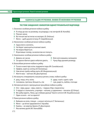 172
ТЕСТ Односкладні речення. Повні й неповні речення
ТЕСТ ОДНОСКЛАДНІ РЕЧЕННЯ. ПОВНІ Й НЕПОВНІ РЕЧЕННЯ
ТЕСТОВІ ЗАВДАННЯ З ВИБОРОМ ОДНІЄЇ ПРАВИЛЬНОЇ ВІДПОВІДІ
1. Означено-особове речення подано в рядку
А Я спішу до вас на розмову, на розраду у час вечірній (В. Колодій).
Б Поклич мене.
В Всі печалі мої встигли на експрес (Б. Олійник).
Г Жити – щоб шукати істину (П. Загребельний).
2. Неозначено-особове речення подано в рядку
А Зараз його схоплять.
Б На берег накочуються великі хвилі.
В На мороз береться.
Г Втративши голову, за волоссям не плачуть.
3. Узагальнено-особове речення подано в рядку
А Дивись не засни.
Б За одного битого двох небитих дають.
В Біля хати машину залишили
Г Чужу біду руками розведу.
4. Безособове речення подано в рядку
А Та все ж мені про осінь подумати пора (М. Сингаївський).
Б Орфею, грай на сопілці (В. Коломієць).
В Нам вічно треба небом жить (М. Вінграновський).
Г Життя моє – квітник (Ю. Дмитренко).
5. Не можуть створювати називних речень слова, подані в рядку
А дощ, тиша, літа, осінь
Б половина, третина, більшість, сім
В удар, стукіт, гуркіт, грім
Г сум, радість, любов, спогади
6. Неповне речення з пропущеним присудком подано в рядку
А Очі – міра, душа – віра, совість – порука (Нар. творчість).
Б У хірурга є скальпель, у муляра – кельма, у художника – пензель (Д. Білоус).
В Він рибу варить. Лина, що спіймав уранці! Такого ситого! (М. Коцюбинський).
Г Один за всіх – всі за одного!
7. Повне речення подано в рядку
А Вийшов на село, глянув – у млині світиться (Г. Тютюнник).
Б Мати – це вічне одкровення (Г. Кривда).
В Камінь – не мертва брила (Л. Дмитерко).
Г Яка велика доля! (М. Нагнибіда).
 