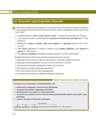 §19 Речення з однорідними членами
176
§19 РЕЧЕННЯ З ОДНОРІДНИМИ ЧЛЕНАМИ
232І. Прочитайте виразно речення. До якого стилю мовлення вони належать? Яку роль відіграють
у них однорідні члени речення? Що зміниться, якщо замість однорідних членів ужити тільки
одне слово?
1. В оркестрі року літо і зима, весна і осінь – сольні інструменти (О. Білаш).
2. І все довкола стало зовсім іншим, засяяло, всміхнулось, заіскрилось (Г. Гор-
дасевич).
3. Збирають світлі, золоті меди веселокрилі та прозорі бджоли (М.  Риль-
ський).
4. Тихі води Дніпрові я стрічав у дорозі, сині хмари, діброви, спілі ранки та
грози (А. Малишко).
5. Над Россю, Дніпром і Сулою в задумі шепочуть гаї (В. Симоненко).
ІІ. Дайте відповіді на запитання, використовуючи приклади з вправи.
1. Однорідні члени пов’язані з одним і тим самим чи з різними словами в реченні?
2. Однорідні члени відповідають на одне й те саме питання чи на різні?
3. Проаналізуйте значення однорідних членів: що їх об’єднує?
4. Чи залежать однорідні члени один від одного?
5. Які члени речення можуть бути однорідними?
6. Які сполучники називають сурядними? Наведіть приклади.
«Буду я навчатись мови золотої»
Однорідними називають члени речення, які:
 виконують однакову синтаксичну функцію;
 з’єднані між собою сурядним зв’язком;
 відповідають на одне й те саме питання;
 залежать від одного й того самого слова в реченні або мають спільний член
речення;
 мають спільне чи близьке значення.
що робить?
Летить, бринить і золотіє твоєї вічності бджола (А. Малишко).
 