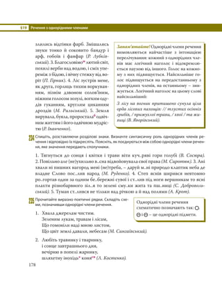 §19 Речення з однорідними членами
178
злились відтінки фарб. Змішались
звуки тонко й соковито бандур і
арф, гобоїв і фанфар (Р. Лубків-
ський). 3. Благословімом лютий світ,
похилі верби над водою, і сміх упе-
реміж з бідою, і вічну стежку від во-
ріт (П. Гірник). 4. Ліс зустрів мене,
як друга, горлиць тихим воркуван-
ням, пізнім дзвоном солов’їним,
ніжним голосом зозулі, вогким оду-
дів гуканням, круглим циканням
дроздів (М. Рильський). 5. Земля
вирувала, буяла, проросталаб одвіч-
ним життям і його одвічною мудріс-
тю (Р. Іванченко).
234Спишіть, розставляючи розділові знаки. Визначте синтаксичну роль однорідних членів ре-
чення і відповідно їх підкресліть. Поясніть, як поєднуються між собою однорідні члени речен-
ня, яке значення передають сполучники.
1. Тягнуться до сонця і квітки і трави віти куч..ряві гори голубі (В.  Сосюра).
2. Повільно але (не)ухильно в..сна відвойовувала свої права (М. Сиротюк). 3. Ані
хвали ні пишних нагород мені (не)треба, – даруй м..ні природо клаптик неба де
владне Слово пос..лив народ (М. Руденко). 4. Степ яснів ширився невтомно
ро..гортав один за одним бе..бережні сувої і ст..лив під ноги вершникам то ясні
плахти різнобарвного зіл..я то зелені сму..ки жита та пш..ниці (С. Доброволь-
ський). 5. Туман ст..лився не тільки над річкою а й над полями (А. Крот).
235Прочитайте виразно поетичні рядки. Складіть схе-
ми, позначивши однорідні члени речення.
1. Хвала джерелам чистим.
Зеленим лукам, травам і лісам,
Що гомоніли наді мною листом,
Що цвіт землі давали, небесам (М. Сингаївський).
2. Любіть травинку і тваринку,
і сонце завтрашнього дня,
вечірню в попелі жаринку,
шляхетну інохідь* конясн (Л. Костенко).
Запам’ятайте! Однорідні члени речення
вимовляються найчастіше з інтонацією
перелічування: кожний з однорідних чле-
нів має логічний наголос і відокремлю-
ється паузою від іншого. Голос на кожно-
му з них підвищується. Найсильніше го-
лос підвищується на передостанньому з
однорідних членів, на останньому – зни-
жується. Логічний наголос на цьому слові
найсильніший:
З лісу на вогник притишено сунула ціла
орда лісових пахощів: // тлустих осінніх
грибів, / прижухлої трави, / хвої / та жи-
виці (В. Яворівський).
Однорідні члени речення
схематично позначають так: .
і – це однорідні підмети.
 