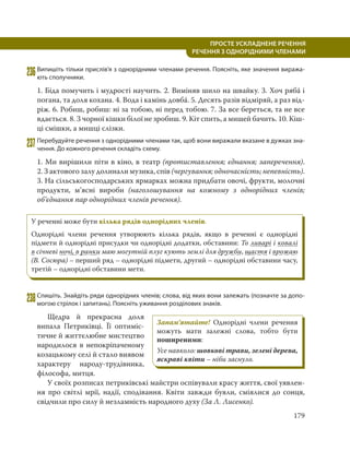 179
ПРОСТЕ УСКЛАДНЕНЕ РЕЧЕННЯ
  РЕЧЕННЯ З ОДНОРІДНИМИ ЧЛЕНАМИ
236Випишіть тільки прислів’я з однорідними членами речення. Поясніть, яке значення виража-
ють сполучники.
1. Біда помучить і мудрості научить. 2. Виміняв шило на швайку. 3. Хоч рябá і
погана, та доля кохана. 4. Вода і камінь довбá. 5. Десять разів відміряй, а раз від-
ріж. 6. Робиш, робиш: ні за тобою, ні перед тобою. 7. За все береться, та не все
вдається. 8. З чорної кішки білої не зробиш. 9. Кіт спить, а мишей бачить. 10. Кіш-
ці смішки, а мишці слізки.
237Перебудуйте речення з однорідними членами так, щоб вони виражали вказане в дужках зна-
чення. До кожного речення складіть схему.
1. Ми вирішили піти в кіно, в театр (протиставлення; єднання; заперечення).
2. З актового залу долинали музика, спів (чергування; одночасність; непевність).
3. На сільськогосподарських ярмарках можна придбати овочі, фрукти, молочні
продукти, м’ясні вироби (наголошування на кожному з однорідних членів;
об’єднання пар однорідних членів речення).
238Спишіть. Знайдіть ряди однорідних членів; слова, від яких вони залежать (позначте за допо-
могою стрілок і запитань). Поясніть уживання розділових знаків.
Щедра й прекрасна доля
випала Петриківці. Її оптиміс-
тичне й життєлюбне мистецтво
народилося в непокріпаченому
козацькому селі й стало виявом
характеру народу-трудівника,
філософа, митця.
У своїх розписах петриківські майстри оспівували красу життя, свої уявлен-
ня про світлі мрії, надії, сподівання. Квіти завжди буяли, сміялися до сонця,
свідчили про силу й незламність народного духу (За Л. Лисенко).
Запам’ятайте! Однорідні члени речення
можуть мати залежні слова, тобто бути
поширеними:
Усе навколо: шовкові трави, зелені дерева,
яскраві квіти – ніби заснуло.
У реченні може бути кілька рядів однорідних членів.
Однорідні члени речення утворюють кілька рядів, якщо в реченні є однорідні
підмети й однорідні присудки чи однорідні додатки, обставини: То ливарі і ковалі
в січневі ночі, в ранки маю могутній плуг кують землі для дружби, щастя і врожаю
(В. Сосюра) – перший ряд – однорідні підмети, другий – однорідні обставини часу,
третій – однорідні обставини мети.
 