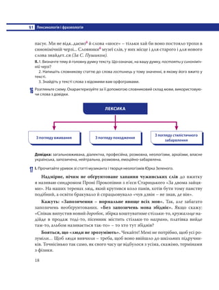 §1 Лексикологія і фразеологія
18
пасує. Ми не відк..даємоб й слова «шосе» – тільки хай би воно постояло трохи в
синонімічній черзі... Словникиб музеї слів, у них місце і для старого і для нового
слова знайдет..ся (За С. Пушиком).
ІІ.1. Визначте тему й головну думку тексту. Що означає, на вашу думку, постояти у синоніміч-
ній черзі?
2. Напишіть словникову статтю до слова гостинець у тому значенні, в якому його вжито у
тексті.
3. Знайдіть у тексті слова з відомими вам орфограмами.
16 Розгляньте схему. Охарактеризуйте за її допомогою словниковий склад мови, використовую-
чи слова з довідки.
ЛЕКСИКА
З погляду вживання З погляду походження
З погляду стилістичного
забарвлення
Довідка: загальновживана, діалектна, професійна, розмовна, неологізми, архаїзми, власне
українська, запозичена, нейтральна, розмовна, емоційно-забарвлена.
17 І. Прочитайте уривок зі статті музиканта і творця неологізмів Юрка Зеленого.
Надмірне, нічим не обґрунтоване хапання чужинських слів до вжитку
я називаю синдромом Проні Прокопівни з п’єси Старицького «За двома зайця-
ми». На наших теренах люд, який крутився коло панів, хотів бути тому панству
подібний, а освіти бракувало й спрацьовувало «чув дзвін – не знав, де він».
Кажуть: «Запозичення – нормальне явище всіх мов». Так, але забагато
запозичень необґрунтованих. «Без запозичень мова збідніє». Якщо скажу:
«Співак випустив новий доробок, збірка коштуватиме стільки-то, кружальце на-
дійде в продаж тоді-то, пісенник містить стільки-то награнь, платівка вийде
там-то, альбом називається так-то» – то хто тут збіднів?
Бояться, що «люди не зрозуміють». Чекайте! Мені не потрібно, щоб усі ро-
зуміли… Щоб люди вивчили – треба, щоб воно ввійшло до шкільних підручни-
ків. Точнісінько так само, як свого часу це відбулося з усіма, скажімо, термінами
з фізики. 
 