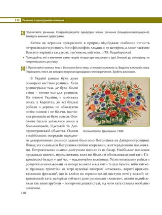 §19 Речення з однорідними членами
180
239Прочитайте речення. Охарактеризуйте однорідні члени речення (поширені/непоширені).
Знайдіть вивчені орфограми.
Квітка як вершина прекрасного в природі відображає глибинну сутність
петриківського розпису, його філософію: людина є не центром, а лише часткою
Всесвіту нарівні з галузкою, пуп’янком, квіткою… (Ю. Рацибарська).
 Пригадайте, які з вивчених вами творів літератури виражають ідеї, близькі до світовідчуття
петриківського розпису.
240І. Прочитайте мовчки текст. Визначте його тему, стильову належність. Виділіть ключові слова.
Перекажіть текст, не використовуючи однорідних членів речення. Зробіть висновок.
В Україні раніше були дуже
поширені настінні розписи. Хати
розписували там, де були білені
стіни – готове тло для розписів.
На півночі України, у поліських
селах, у Карпатах, де всі будівлі
робили з дерева, не обмазуючи
потім глиною і не білячи, настін-
них розписів не було зовсім. Осо-
бливо багато займалися ними в
Хмельницькій, Одеській та Дні-
пропетровській областях. Одним
з найбільших осередків народно-
го декоративного розпису здавна було село Петриківка на Дніпропетровщині.
Понад усе славилася Петриківка своїми яскравими, життєрадісними мальовка-
ми. Петриківчанки цілими лантухами носили їх на базар. Найбільше мальовок
продавали навесні, перед святами, коли всі білили й обновлювали свої хати. Пе-
триківські базари у цей час – надзвичайне видовище. Усіма кольорами райдуги
розцвітали намальовані на папері великі й малі квіти та цілі букети; ніби квітко-
ві гірлянди, тріпотіли на вітрі вузенькі паперові «стьожки», вкриті орнамен-
тальними фризами*, що їх клеїли на горизонтальні виступи печі у кожній пе-
триківській хаті; майоріли зубчасті довгі розписані «лиштви», якими оздоблю-
вали так звані зрубики – поперечні дошки стелі, від чого хата ставала особливо
ошатною.
Тетяна Пата. Два павичі. 1949
 