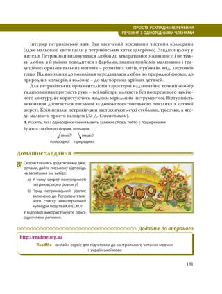 181
ПРОСТЕ УСКЛАДНЕНЕ РЕЧЕННЯ
  РЕЧЕННЯ З ОДНОРІДНИМИ ЧЛЕНАМИ
Інтер’єр петриківської хати був насичений яскравими чистими кольорами
(адже мальовані квіти цвіли у петриківських хатах цілорічно). Завдяки цьому у
жителів Петриківки виховувалася любов до декоративного живопису, і не тіль-
ки любов, а й уміння поводитися з фарбами, знання прийомів малювання і тра-
диційних орнаментальних мотивів – розмаїтих квітів, пуп’янків, ягід, листочків
тощо. Від покоління до покоління передавалася любов до природної форми, до
природних кольорів, а головне – до відтворення дрібних деталей.
Для петриківських орнаменталістів характерні надзвичайно точний окомір
та дивовижна спритність руки – всі майстри малюють без попереднього наміче-
ного контуру, не користуючись жодним мірильним інструментом. Віртуозність
виконання досягається письмом за допомогою тоненького пензлика з котячої
шерсті. Крім пензля, петриківчани застосовують сухі стеблини, трісочки, а яго-
ди малюють просто пальцем (За Д. Степовиком).
ІІ. Укажіть, які з однорідних членів мають залежні слова, тобто є поширеними.
Зразок: любов до форми, кольорів.
(якої?) (яких?)
природної природних
ДОМАШНЄ ЗАВДАННЯ
241Скориставшись додатковими дже-
релами, дайте письмову відповідь
на запитання (на вибір):
а) У чому секрет популярності
петриківського розпису?
б) Чому петриківський розпис
включено до Репрезентатив-
ного списку нематеріальної
культури людства ЮНЕСКО?
У відповіді використовуйте одно-
рідні члени речення.
Додайте до вибраного
http://readme.org.ua
ReadMe – онлайн-сервіс для підготовки до контрольного читання мовчки
з української мови
 