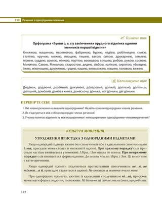 §19 Речення з однорідними членами
182
Пишемо так
Орфограма «Букви о, е, є у закінченнях орудного відмінка однини
іменників першої відміни»
Книжкою, машиною, перемогою, фабрикою, бурею, надією, робітницею, сім’єю,
статтею, кручею, межею, площею, тишею, вагою, силою, друкарнею, землею,
піснею, суддею, армією, жінкою, партією, воєводою, грушею, рибою, рукою, сосною,
Микитою, Савою, Миколою, старостою, дядею, сівбою, калікою, сиротою, убивцею,
їжею, міхоношею, дружиною, гущею, кашею, вельможею, лівшею, головою, вежею.
Наголошуємо так
Дода´нок, додаючи´, дозе´мний, докуме´нт, до´ларовий, долила´, доллємо´, долі´лиць,
до´лішній, домо´вий, домо´ва книга, доне´схочу, до´нька, мої до´ньки, дві до´ньки.
ПЕРЕВІРТЕ СЕБЕ
1. Які члени речення називають однорідними? Назвіть ознаки однорідних членів речення.
2. Як з’єднуються між собою однорідні члени речення?
3. У чому полягає відмінність між поширеними і непоширеними однорідними членами речення?
КУЛЬТУРА МОВЛЕННЯ
УЗГОДЖЕННЯ ПРИСУДКА З ОДНОРІДНИМИ ПІДМЕТАМИ
Якщо однорідні підмети вжито без сполучників або з єднальними сполучниками
і, та, присудок може стояти в множині й однині. При прямому порядку слів при-
судок частіше вживається у множині: І Віра, і Зоя пішли до школи. При непрямому
порядку слів вживається форма однини: До школи пішла і Віра, і Зоя. Ці вимоги не
є категоричними.
Якщо однорідні підмети з’єднуються протиставним сполучником не…а, не
тільки…а й, присудок ставиться в однині: Не книжки, а життя вчило мене.
При однорідних підметах, ужитих із єднальним сполучником ні…ні, присудок
може мати форму і однини, і множини: Ні батько, ні син не знали/знав, що робити.
 
