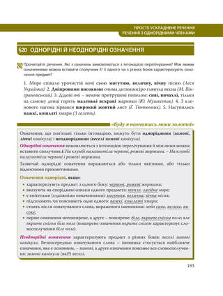 183
ПРОСТЕ УСКЛАДНЕНЕ РЕЧЕННЯ
  РЕЧЕННЯ З ОДНОРІДНИМИ ЧЛЕНАМИ
§20 ОДНОРІДНІ Й НЕОДНОРІДНІ ОЗНАЧЕННЯ
242Прочитайте речення. Які з означень вимовляються з інтонацією перелічування? Між якими
означеннями можна вставити сполучник і? З одного чи з різних боків характеризують озна-
чення предмет?
1. Море співало урочистій ночі свою могутню, величну, вічну пісню (Леся
Українка). 2. Дніпровими високими очима дитинносіро глянула весна (М. Він-
грановський). 3. Дідові очі – неначе притрушені попелом: сиві, вичахлі, тільки
на самому денці горять маленькі яскраві жаринки (Ю. Мушкетик). 4. З кле-
нового пагона зірвався широкий жовтий лист (Г. Тютюнник). 5. Насупились
важкі, кошлаті хмари (З газети).
«Буду я навчатись мови золотої»
Означення, що пов’язані тільки інтонацією, можуть бути однорідними (зимові,
літні канікули) і неоднорідними (веселі зимові канікули).
Однорідні означення вимовляються з інтонацією перелічування й між ними можна
вставити сполучник і: На клумбі палахкотіли червоні, рожеві жоржини. – На клумбі
палахкотіли червоні і рожеві жоржини.
Зазвичай однорідні означення виражаються або тільки якісними, або тільки
відносними прикметниками.
Означення однорідні, якщо:
 характеризують предмет з одного боку: червоні, рожеві жоржини;
 вказують на споріднені ознаки одного предмета: тепле, лагідне море;
 є епітетами (художніми означеннями): могутня, велична, вічна пісня;
 підсилюють чи пояснюють одне одного: важкі, кошлаті хмари;
 стоять після означуваного слова, вираженого іменником: небо синє, велике, ви-
соке;
 перше означення непоширене, а друге – поширене: біле, вкрите снігом поле; але
вкрите снігом біле поле (поширене означення вкрите снігом характеризує сло-
восполучення біле поле).
Неоднорідні означення характеризують предмет з різних боків: веселі зимові
канікули. Безпосередньо означуваного слова – іменника стосується найближче
означення, яке є основним, – зимові, а друге означення пояснює все словосполучен-
ня: зимові канікули (які?) веселі.
 