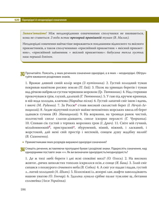 §20 Однорідні й неоднорідні означення
184
Запам’ятайте! Між неоднорідними означеннями сполучники не вживаються,
кома не ставиться: З води встає прозорий вранішній туман (В. Малик).
Неоднорідні означення найчастіше виражаються поєднанням відносного та якісного
прикметників, а також сполученнями «присвійний прикметник + якісний прикмет-
ник», «присвійний займенник + якісний прикметник»: бабусина тепла хустка;
наш перший дзвінок.
243Прочитайте. Поясніть, у яких реченнях означення однорідні, а в яких – неоднорідні. Обґрун-
туйте вживання розділових знаків.
1. Вражає дивний синій колір моря (З путівника). 2. Густий холодний туман
покривав наміткою росяну землю (П. Гай). 3. Пісок на урвищах берегів і туман
над річкою набрякли густим червоним мороком (Гр. Тютюнник). 4. Над стернями
прокочувався грім, глухий, далекий (Г. Тютюнник). 5. У гаю під кручею криниця,
в ній вода холодна, ключова (Народна пісня). 6. Густий лапатий сніг ішов і вдень,
і вночі (М. Руденко). 7. За Россюо стояв високий скелястий берег (І. Нечуй-Ле-
вицький). 8. Ледве відчутний плескіт майже непомітних морських хвиль об берег
здавався гучним (Ю. Збанацький). 9. На жоржини, на троянди ранок чистий,
золотистий сипле сльози-діаманти, сипле іскорки перлисті (Г. Чупринка).
10. Спиваю сік густий з терпких морозних грон (І. Драч). 11. Світе мій гучний,
мільйонноокийб, пристраснийо, збурунений, німий, ніжний, і ласкавий, і
жорстокий, дай мені свій простір і неспокій, сонцем душу жадібну налий!
(В. Симоненко).
 Прикметниками яких розрядів виражені однорідні означення?
244Спишіть речення, вставляючи пропущені букви і розділові знаки. Підкресліть означення, над
однорідними поставте знак «+». Як ви визначали однорідність/неоднорідність?
1. Де ж тихі любі береги і дні ясні спокійні милі? (О. Олесь). 2. На високих
жовтог...рячих шпилястих тополях іскрилося осін..є сонце (Я. Баш). 3. Злий сніг
сипався з похмурого січневого неба (В. Собко). 4. А сніг усе падав і падав, густий
л...патий холодний (А. Шиян). 5. Білосніжні іл..юзорні лан..шафти заволодівають
нашою увагою (О. Гончар). 6. Здалека лунало срібне палке тужливе щ...бетання
соловейка (Леся Українка).
 