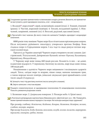 185
ПРОСТЕ УСКЛАДНЕНЕ РЕЧЕННЯ
  РЕЧЕННЯ З ОДНОРІДНИМИ ЧЛЕНАМИ
245З поданими групами прикметників та іменниками складіть речення. Визначте, які прикметни-
ки виступають у ролі однорідних означень, а які – неоднорідних.
1. Великийм, перелітнийм, сірий, незвичайний, хижий (птах). 2. Темний, січневий
(ранок). 3. Чистий, морозний (повітря). 4. Теплий, полудневий (країна). 5. Мов-
чазний, замріяний, зимовий (ліс). 6. Веселий, радісний, щасливий (мати).
246І. Прочитайте текст мовчки. До якого стилю він належить? Знайдіть однорідні і неоднорідні
означення.
8000 років тому нинішнє Чорне море було гігантським прісноводним озером.
Після потужного руйнівного землетрусу утворилася протока Босфор. Вона
з’єднала озеро із Середземним морем. І ось тоді-то сюди ринули потоки мор-
ської солоної води.
Прилеглі до України акваторії Чорного моря утворюють великі лимани: Дні-
стровський, Тілігульський, Дніпровсько-Бузький; затоки: Одеську, Каламіцьку,
Кіркінітську, Феодосійську.
У Чорному морі живе понад 660 видів рослин. Більшість із них – це донні,
планктонні водорості. У верхньому, багатому на кисень, шарі води живе понад
180 видів риб.
Неоціненною є здатність Чорного моря зміцнювати і поліпшувати здоров’я
людей. Тепле, лагідне море та яскраве, ніжне сонце, напоєне пахощами трав,
а також морське вологе повітря, унікальні лікувальні грязі приваблюють сотні
тисяч людей (З журналу).
ІІ. Запишіть текст під диктовку вчителя (числа записуйте словами).
ІІІ. Звірте написане з текстом вправи.
247Поширте словосполучення: а) однорідними означеннями; б) неоднорідними означеннями.
Поясніть уживання розділових знаків.
1. Безмежне море. 2. Дзеркальна поверхня. 3. Похмуре небо. 4. Грізні хвилі.
248І. Розгляньте репродукцію картини Івана Айвазовського «Дев’ятий вал» на с. 186. Поміркуйте,
якими прикметниками можна передати стан моря. Які кольори використовує художник?
Про розмір, глибину: безкінечне, бездонне, безкрає, безмежне, безмірне, велике,
глибоке, неозоре, широке.
Про колір: блискуче, бліде, бузкове, веселкове, голубе, зелене, імлисте, мармурове,
перлисте, свинцеве, срібне, темне.
 
