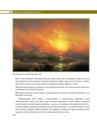 §20 Однорідні й неоднорідні означення
186
Про стан поверхні, температуру води, про звуки, що створюють морські хвилі;
про враження: безвітряне, бунтівне, бурливе, бурне, бурхливе, величне, владно-
потужне, втомлене, гладке, грізне, дзеркальне, дике, збурене, люте.
ІІ. Прочитайте виписки зі словника епітетів української мови. Які епітети до слова море мож-
на використати, описуючи картину.
ІІІ. Опишіть картину, скориставшись запропонованим початком. Уживайте однорідні й не-
однорідні означення.
Проживаючи біля моря і спілкуючись із матросами, мариніст* Іван
Айвазовський часто чув про різні зловісні прикмети. Давні греки називали
смертельною третю хвилю, римляни – десяту, але моряки, які прибули в місто з
далеких країн, пошепки розповідали, що найстрашніша – це дев’ята хвиля. Саме
цю легенду і вибрав Айвазовський. Він вирішив зобразити протистояння сили
людини і грізної морської стихії у найдраматичнішу мить.
Іван Айвазовський. Дев’ятий вал. 1850
 