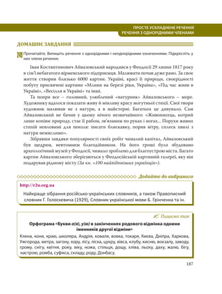 187
ПРОСТЕ УСКЛАДНЕНЕ РЕЧЕННЯ
  РЕЧЕННЯ З ОДНОРІДНИМИ ЧЛЕНАМИ
ДОМАШНЄ ЗАВДАННЯ
249Прочитайте. Випишіть речення з однорідними і неоднорідними означеннями. Підкресліть у
них члени речення.
Іван Костянтинович Айвазовський народився у Феодосії 29 липня 1817 року
в сім’ї небагатого вірменського підприємця. Малювати почав дуже рано. За своє
життя створив близько 6000 картин. Україні, красі її природи, своєрідності
побуту присвячені картини «Млини на березі ріки, Україна», «Під час жнив в
Україні», «Весілля в Україні» та інші.
Та попри все – головний, улюблений «натурник» Айвазовського – море.
Художнику вдалося показати живу й мінливу красу могутньої стихії. Свої твори
художник малював не з натури, а в майстерні. Багатьох це дивувало. Сам
Айвазовський не бачив у цьому нічого незвичайного: «Живописець, котрий
лише копіює природу, стає її рабом, зв’язаним по руках і ногах... Порухи живих
стихій невловимі для пензля: писати блискавку, порив вітру, сплеск хвилі з
натури немислимо».
Зібравши завдяки популярності своїх робіт чималий капітал, Айвазовський
був щедрим, невтомним благодійником. На його гроші було збудовано
археологічний музей у Феодосії, чимало зроблено для благоустрою міста. Багато
картин Айвазовського зберігаються у Феодосійській картинній галереї, яку він
подарував рідному місту (За кн. «100 найвідоміших українців»).
Додайте до вибраного
http://r2u.org.ua
Найкраще зібрання російсько-українських словників, а також Правописний
словник Г. Голоскевича (1929), Словник української мови Б. Грінченка та ін.
Пишемо так
Орфограма «Букви а(я), у(ю) в закінченнях родового відмінка однини
іменників другої відміни»
Клена, коня, краю, школяра, Андрія, коваля, вовка, токаря, Києва, Дніпра, Харкова,
Ужгорода, метра, загону, хору, лісу, ліска, цукру, вівса, клубу, кисню, вокзалу, заводу,
грому, снігу, квітня, року, віку, ножа, стільця, дощу, хліва, льоху, даху, жалю, бігу,
настрою, ромба, суфікса, складу, роду, Донбасу.
 