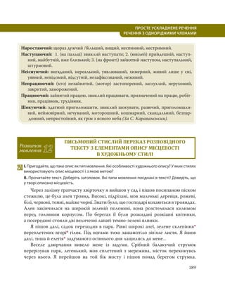 189
ПРОСТЕ УСКЛАДНЕНЕ РЕЧЕННЯ
  РЕЧЕННЯ З ОДНОРІДНИМИ ЧЛЕНАМИ
Наростаючий: щораз дужчий /більший, вищий, неспинний, нестримний.
Наступаючий: 1. (на пальці) звиклий наступати; 2. (ювілей) прийдешній, наступ-
ний, майбутній, вже близький; 3. (на фронті) зайнятий наступом, наступальний,
штурмовий.
Неіснуючий: вигаданий, нереальний, уявлюваний, химерний, живий лише у сні,
уявний, невідомий, відсутній, незафіксований, неживий.
Непрацюючий: (хто) незайнятий, (мотор) застопорений, заглухлий, нерухомий,
закритий, заморожений.
Працюючий: зайнятий працею, звиклий працювати, призначений на працю, робіт-
ник, працівник, трудівник.
Шокуючий: здатний приголомшити, звиклий шокувати, разючий, приголомшли-
вий, неймовірний, нечуваний, моторошний, кошмарний, скандальний, безпар-
донний, непристойний, як грім з ясного неба (За С. Караванським).
Розвиток
мовлення 12
ПИСЬМОВИЙ СТИСЛИЙ ПЕРЕКАЗ РОЗПОВІДНОГО
ТЕКСТУ З ЕЛЕМЕНТАМИ ОПИСУ МІСЦЕВОСТІ
В ХУДОЖНЬОМУ СТИЛІ
250І. Пригадайте, що таке опис як тип мовлення. Які особливості художнього опису? У яких стилях
використовують опис місцевості і з якою метою?
ІІ. Прочитайте текст. Доберіть заголовок. Які типи мовлення поєднані в тексті? Доведіть, що
у творі описано місцевість.
Через залізну ґратчасту хвірточку я вийшов у сад і пішов посипаною піском
стежкою, це була алея троянд. Високі, підрізані, мов маленькі деревця, рожеві,
білі, червоні, темні, майже чорні. Знати було, що господарі кохаються в трояндах.
Алея закінчилася на широкій зеленій полонині, вона розстелялася килимом
перед головним корпусом. По берегах її були розкидані розкішні квітники,
а посередині стояли дві величезні лапаті темно-зелені ялинки.
Я пішов далі, садок переходив в парк. Рівні широкі алеї, зелене склепіння*
переплетених вгоріо гілок. Під ногами тихо зашамотіло зів’яле листя. Я йшов
далі, тиша й елегія* задуманого осіннього дня лащились до мене...
Веселе дзюрчання вивело мене із задуми. Срібний балакучий струмок
перерізував парк, легенький, мов сплетений з мережива, місток перекинувсь
через нього. Я перейшов на той бік мосту і пішов понад берегом струмка.
 