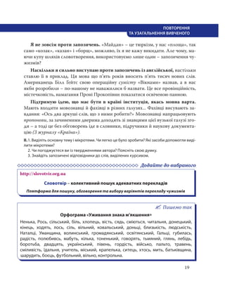 19
ПОВТОРЕННЯ
ТА УЗАГАЛЬНЕННЯ ВИВЧЕНОГО
Я не зовсім проти запозичень. «Майдан» – це тюркізм, у нас «площа», так
само «козак», «казан» і «борщ», можливо, їх я не кажу викидати. Але чому, ма-
ючи купу шляхів словотворення, використовуємо лише один – запозичення чу-
жизмів?
Наскільки я сильно виступаю проти запозичень із англійської, настільки
ставлю її в приклад. Ця мова що п’ять років вносить п’ять тисяч нових слів.
Американець Білл Ґейтс свою операційну сумісту «Вікнами» назвав, а в нас
якби розробили – по-нашому не наважилися б назвати. Це все провінційність,
містечковість, намагання Проні Прокопівни показатися освіченою панною.
Підтримую ідею, що має бути в країні інституція, якась мовна варта.
Мають входити мовознавці й фахівці в різних галузях... Фахівці висувають за-
вдання: «Ось два аркуші слів, що з ними робити?» Мовознавці напрацьовують
пропонови, за зачиненими дверима доходять зі знавцями цієї вузької галузі зго-
ди – а тоді це без обговорень іде в словники, підручники й наукову документа-
цію (З журналу «Країна»).
ІІ.1. Виділіть основну тему і мікротеми. Чи легко це було зробити? Які засоби допомогли виді-
лити мікротеми?
2. Чи погоджуєтеся ви із твердженнями автора? Поясніть свою думку.
3. Знайдіть запозичені відповідники до слів, виділених курсивом.
Додайте до вибраного
http://slovotvir.org.ua
Словотвір – колективний пошук адекватних перекладів
Плятформа для пошуку, обговорення та вибору варіянтів перекладу чужизмів
Пишемо так
Орфограма «Уживання знака м’якшення»
Ненька, Рось, сільський, біль, хлопець, вість, сядь, сміються, читальня, донецький,
кінець, ходять, лось, сіль, вільний, ковальський, доньці, близькість, людськість,
Наталці, Уманщина, волинський, громадянський, освітянський, Гальці, губилась,
радість, полюбивсь, мабуть, кілька, тоненький, говорять, тьмяний, глянь, лебідь,
боротьба, двадцять, український, півень, гордість, військо, пальто, травень,
сміливість, їдальня, учитель, міський, крапелька, ситець, хтось, мить, батьківщина,
шарудить, боєць, футбольний, вільно, контрольна.
 
