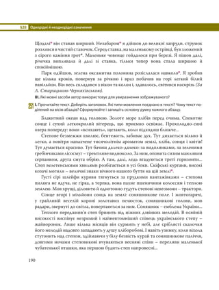 §20 Однорідні й неоднорідні означення
190
Щодаліо він ставав ширший. Незабаромо я дійшов до великої запруди, струмок
розливсявчистийставочок.Середставка,намаленькомуострівці,бувзложений
з сірого каміння грот*. Маленьке човенце гойдалося при березі. Я пішов далі,
річечка випливала й далі зі ставка, тільки тепер вона стала ширшою й
спокійнішою.
Парк одійшов, зелена оксамитна полонина розіслалася навколоо. Я зробив
ще кілька кроків, повернув за річкою і враз побачив на горі легкий білий
павільйон. Він весь складався з вікон та колон і, здавалось, світився наскрізь (За
Л. Старицькою-Черняхівською).
ІІІ. Які мовні засоби автор використовує для увиразнення зображуваного?
251І. Прочитайте текст. Доберіть заголовок. Які типи мовлення поєднано в тексті? Чому текст по-
ділений на вісім абзаців? Сформулюйте і запишіть основну думку кожного абзацу.
Блакитний океан над головою. Золоте море хлібів перед очима. Спекотне
сонце і сухий легкокрилий вітерець, що приємно освіжає. Прохолодно-сині
озера попереду: вони «всихають», щезають, коли підходиш ближче...
Степове безмежжя хвилює, бентежить, забиває дух. Тут дихається вільно й
легко, а повітря напахчене тисячолітнім ароматом землі, хліба, сонця і квітів!
Тут думається красиво. Тут бачиш далеко-далеко: за видолинками, за зеленими
гребінчикамилісосмуг–тремтливевидноколо.Заним,оповитасизимманливим
серпанком, друга смуга обрію. А там, далі, ледь вгадуються треті горизонти...
Степ велетенськими хвилями розбігається в усі боки. Скіфські кургани, високі
козачі могили – величні знаки вічного нашого буття на цій земліп.
Густі сірі шлейфи куряви тягнуться за прудкими вантажівками – степова
пилюга не ядуча, не гірка, а терпка, вона пахне пшеничним колоссям і теплою
землею. Мов хрущі, діловито й однотонно гудуть степові невгомони – трактори.
Сонце вгорі і мільйони сонць на землі: соняшникове поле. І жовтогарячі,
у грайливій веселій короні золотавих пелюсток, соняшникові голови, мов
радари, звернуті до світла, повертаються за ним. Соняшник – емблема України...
Теплого переджнив’я степ бринить від ніжних дзвінких мелодій. В осяйній
високості виспівує незримий і найневтомніший співець українського степу –
жайворонок. Лише кілька місяців він сурмить у небі, але сріблясті скалочки
його мелодій надовго западають у душу хліборобові. І навіть узимку, коли віхола
стугонить над степом, здіймаючи у білу безвість курай та соняшникове паліччя,
довгими ночами степовикові вчуваються весняні співи – переливи маленької
чубатенької пташки, яка першою будить степ напровесні...
 