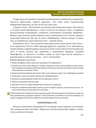 191
ПРОСТЕ УСКЛАДНЕНЕ РЕЧЕННЯ
  РЕЧЕННЯ З ОДНОРІДНИМИ ЧЛЕНАМИ
Таприсядьмонамежнику,візьміможменюкрихкогоукраїнськогочорнозему.
Землисті кристалики, пористі грудочки... Ось вона, наша годувальниця.
Найкращий чорнозем, що дає життя, що годує світ...
А дорога кличе... Поспішаймо до машини, вже сонце височенько. Ми виїхали
з столиці степів Кіровограда, і шлях стелеться на південь. Туди, у напрямку
благословенної Компаніївки, сонячного, напахченого полинами Бобринця...
Врешті, цим шляхом можна переїхати весь український степ і влетіти прямо у
запилений Миколаїв. Це там, де Інгул, обійнявшись з Бугом, впадає в лиман.
Там, де починалася давня перлина степу – казкова Гілея...
Напівзабута Гілея. Так називався наш край десять тисяч років тому. Гілея –
це по-грецькому лісиста. Наші пращури дружили з греками. А ті, завітавши до
нашої сторони, чарівної країни, назвали її Гілеето (лісистою), бо могутні праліси,
густі й зелені, шуміли над лиманами і самісіньким Дніпром, тодішнім
Борисфеном, та заходили в глибінь степів, де люті тури вільно ховалися у
високій траві та дебелих полинах... (За С. Плачиндою).
II. Дайте відповіді на запитання:
1. Якими засобами в тексті досягнуто емоційності та образності?
2. З’ясуйте, що саме автор образно називає: перлиною степу, нашою годувальницею, незри-
мим і невтомним співцем, емблемою України, блакитним океаном, величним знаком вічного
нашого буття, столицею степів.
3. Якими прикметниками автор описує небо, поле, вітерець, траву, степ, жайворонка, землю?
4. Чи бачимо з тексту, як автор ставиться до зображуваного?
5. Випишіть спільнокореневі слова. Яка їхня функція в тексті?
6. Поясніть написання власних назв.
7. Випишіть з тексту складні прикметники і поясніть їх правопис.
8. Поясніть уживання розділових знаків у реченні Скіфські кургани, високі козачі могили – ве-
личні знаки вічного нашого буття на цій землі.
252І. Прочитайте текст. Визначте тему й основну думку. Які типи мовлення поєднані в ньому і як
вони допомагають у розкритті думки? У чому полягають особливості стислого переказу? За-
пишіть складний план тексту. Напишіть стислий переказ тексту за планом.
ЗАПОРОЗЬКА СІЧ
Осідком козаків була Запорозька Січ на Дніпрі, нижче порогів, на островах.
Там запорожці жили постійно: збиралися, вчилися військової справи і готува-
лися до воєнних походів.
 