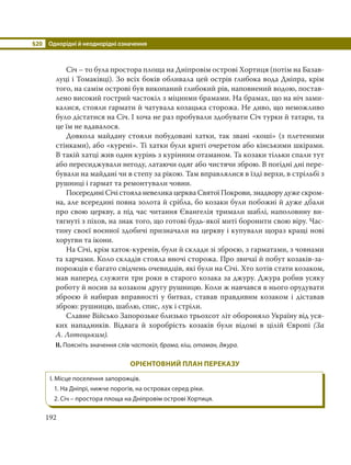 §20 Однорідні й неоднорідні означення
192
Січ – то була простора площа на Дніпровім острові Хортиця (потім на Базав-
луці і Томаківці). Зо всіх боків обливала цей острів глибока вода Дніпра, крім
того, на самім острові був викопаний глибокий рів, наповнений водою, постав-
лено високий гострий частокіл з міцними брамами. На брамах, що на ніч зами-
калися, стояли гармати й чатувала козацька сторожа. Не диво, що неможливо
було дістатися на Січ. І хоча не раз пробували здобувати Січ турки й татари, та
це їм не вдавалося.
Довкола майдану стояли побудовані хатки, так звані «коші» (з плетеними
стінками), або «курені». Ті хатки були криті очеретом або кінськими шкірами.
В такій хатці жив один курінь з курінним отаманом. Та козаки тільки спали тут
або пересиджували негоду, латаючи одяг або чистячи зброю. В погідні дні пере-
бували на майдані чи в степу за рікою. Там вправлялися в їзді верхи, в стрільбі з
рушниці і гармат та ремонтували човни.
Посередині Січі стояла невелика церква Святої Покрови, знадвору дуже скром-
на, але всередині повна золота й срібла, бо козаки були побожні й дуже дбали
про свою церкву, а під час читання Євангелія тримали шаблі, наполовину ви-
тягнуті з піхов, на знак того, що готові будь-якої миті боронити свою віру. Час-
тину своєї воєнної здобичі призначали на церкву і купували щораз кращі нові
хоругви та ікони.
На Січі, крім хаток-куренів, були й склади зі зброєю, з гарматами, з човнами
та харчами. Коло складів стояла вночі сторожа. Про звичаї й побут козаків-за-
порожців є багато свідчень очевидців, які були на Січі. Хто хотів стати козаком,
мав наперед служити три роки в старого козака за джуру. Джура робив усяку
роботу й носив за козаком другу рушницю. Коли ж навчався в нього орудувати
зброєю й набирав вправності у битвах, ставав правдивим козаком і діставав
зброю: рушницю, шаблю, спис, лук і стріли.
Славне Військо Запорозьке близько трьохсот літ обороняло Україну від уся-
ких нападників. Відвага й хоробрість козаків були відомі в цілій Європі (За
А. Лотоцьким).
II. Поясніть значення слів частокіл, брама, кіш, отаман, джура.
ОРІЄНТОВНИЙ ПЛАН ПЕРЕКАЗУ
І. Місце поселення запорожців.
1. На Дніпрі, нижче порогів, на островах серед ріки.
2. Січ – простора площа на Дніпровім острові Хортиця.
 