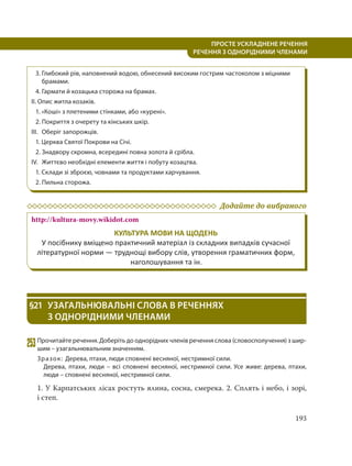 193
ПРОСТЕ УСКЛАДНЕНЕ РЕЧЕННЯ
  РЕЧЕННЯ З ОДНОРІДНИМИ ЧЛЕНАМИ
3. Глибокий рів, наповнений водою, обнесений високим гострим частоколом з міцними
брамами.
4. Гармати й козацька сторожа на брамах.
II. Опис житла козаків.
1. «Коші» з плетеними стінками, або «курені».
2. Покриття з очерету та кінських шкір.
III. Оберіг запорожців.
1. Церква Святої Покрови на Січі.
2. Знадвору скромна, всередині повна золота й срібла.
IV. Життєво необхідні елементи життя і побуту козацтва.
1. Склади зі зброєю, човнами та продуктами харчування.
2. Пильна сторожа.
Додайте до вибраного
http://kultura-movy.wikidot.com
КУЛЬТУРА МОВИ НА ЩОДЕНЬ
У посібнику вміщено практичний матеріал із складних випадків сучасної
літературної норми — труднощі вибору слів, утворення граматичних форм,
наголошування та ін.
§21 УЗАГАЛЬНЮВАЛЬНІ СЛОВА В РЕЧЕННЯХ
З ОДНОРІДНИМИ ЧЛЕНАМИ
253Прочитайте речення. Доберіть до однорідних членів речення слова (словосполучення) з шир-
шим – узагальнювальним значенням.
Зразок: Дерева, птахи, люди сповнені весняної, нестримної сили.
Дерева, птахи, люди – всі сповнені весняної, нестримної сили. Усе живе: дерева, птахи,
люди – сповнені весняної, нестримної сили.
1. У Карпатських лісах ростуть ялина, сосна, смерека. 2. Сплять і небо, і зорі,
і степ.
 
