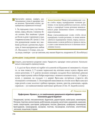 §21 Узагальнювальні слова в реченнях з однорідними членами
196
260Прочитайте мовчки, знайдіть уза-
гальнювальні слова й однорідні чле-
ни речення. Прочитайте вголос, до-
тримуючись правильної інтонації.
1. За городами став у густім ко-
миші, серед яблунь і вишень бі-
ліє хатина. Все знайоме і рідне
до болю в душі: і криниця в саду,
і червона калина (М. Луків). 2. І на
тім рушничкові оживе все зна-
йоме до болю: і дитинство, й роз-
лука, й твоя материнська любов
(А. Малишко). 3. Сонце, ліси, по-
ля, води, повітря – усе це святиня, яку маємо берегти, охороняти (Є. Колодійчук).
ДОМАШНЄ ЗАВДАННЯ
261Спишіть, розставляючи розділові знаки. Підкресліть однорідні члени речення. Узагальню-
вальні слова виділіть прямокутником.
1. А далі не було нічого ні турбот ні клопотів ні бідкання ні зненависті а тільки
те, за чим гнався. 2. У кузнях чорнолиці від кіптяви ковалі кують зброю мечі
списи рогатини. 3. У довгих великих коморах складено було найліпші двінські
хутра чорні куниці соболі бобри веретища з ніжного козиного пуху... 4. Скрізь у
кузні, у вовниці, на складах і у церкві Ярослава зустрічали староста або
тисяцький з сотниками. 5. Золоторукий навалював на столик коло Ярослава цілі
гори речей а саме золотих і срібних прикрас, іконок, хрестів, ковчежців, ларців,
скриньок – усе найкоштовніше найтонше зроблене (З тв. П. Загребельного).
Пишемо так
Орфограма «Букви о, е, є в закінченнях давального відмінка однини
іменників другої відміни»
Товаришеві, лугові, письменникові, будинкові, директорові, майстрові, каменяреві,
Петрові, Сергієві, волонтерові, робітникові, розумові, велетневі, журавлеві, каменеві,
пневі, секретареві, шахтареві, добродієві, носієві, Дмитрові, шоферові, інженерові,
бригадирові, командирові, касирові, поетові, пасажирові, вчителеві, хлоп’яткові,
читачеві, лошаткові, Ігореві.
Запам’ятайте! Якщо узагальнювальне сло-
во стоїть перед однорідними членами ре-
чення, то на ньому робиться наголос, потім
пауза, а однорідні члени речення вимовля-
ються дещо зниженим тоном з інтонацією
перелічування.
Якщо узагальнювальне слово стоїть після
однорідних членів речення, то вони вимов-
ляються підвищеним тоном, перед узагаль-
нювальним словом робиться тривала пауза,
а саме слово вимовляється зі значним поси-
ленням голосу.
 