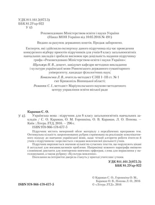УДК 811.161.2(075.3)
ББК 81.2Укр-922
У 45
Рекомендовано Міністерством освіти і науки України
(Наказ МОН України від 10.05.2016 № 491)
Видано за рахунок державних коштів. Продаж заборонено.
Експерти, які здійснили експертизу даного підручника під час проведення
конкурсного відбору проектів підручників для учнів 8 класу загальноосвітніх
навчальних закладів і зробили висновок про доцільність надання підручнику
грифа «Рекомендовано Міністерством освіти і науки України»:
Шульжук Н. В., доцент, завідувач кафедри методики викладання
і культури української мови Рівненського державного гуманітарного
університету, кандидат філологічних наук;
Ковальська Л. В., вчитель-методист СЗШ І–ІІІ ст. № 1
смт Крижопіль Вінницької області;
Романюк С. І., методист Маріупольського науково-методичного
центру управління освіти міської ради
ISBN 978-966-178-677-5
© Караман С. О., Горошкіна О. М.,
Караман О. В., Попова Л. О., 2016
© «Літера ЛТД», 2016
Караман С. О.
Українська мова : підручник для 8 класу загальноосвітніх навчальних за-
кладів / С. О. Караман, О. М. Горошкіна, О. В. Караман, Л. О. Попова. —
Київ : Літера ЛТД, 2016. — 296 с.
ISBN 978-966-178-677-5
Підручник містить вичерпний обсяг матеріалу з передбачених програмою тем.
Оптимальна кількість запропонованих рубрик спрямована на реалізацію комунікатив-
ного підходу до навчання української мови, задає чіткий алгоритм роботи вчителя й
учнів з підручником і корелюється з видами мовленнєвої діяльності учнів.
Підручник вирізняється значною кількістю сучасних текстів, що порушують цікаві
й актуальні для восьмикласників проблеми. Наприкінці кожного параграфа вміщено
словникові диктанти для повторення вивчених орфограм, слова для вправляння у на-
голошуванні, а також рубрику «Культура мовлення».
Посилання на інтернетні джерела стануть у пригоді учителям і учням.
УДК 811.161.2(075.3)
ББК 81.2Укр-922
У 45
 