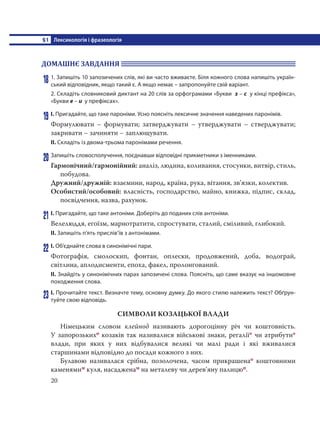 §1 Лексикологія і фразеологія
20
ДОМАШНЄ ЗАВДАННЯ
18 1. Запишіть 10 запозичених слів, які ви часто вживаєте. Біля кожного слова напишіть україн-
ський відповідник, якщо такий є. А якщо немає – запропонуйте свій варіант.
2. Складіть словниковий диктант на 20 слів за орфограмами «Букви з – с у кінці префікса»,
«Букви е – и у префіксах».
19 І. Пригадайте, що таке пароніми. Усно поясніть лексичне значення наведених паронімів.
Формулювати – формувати; затверджувати – утверджувати – стверджувати;
закривати – зачиняти – заплющувати.
ІІ. Складіть із двома-трьома паронімами речення.
20 Запишіть словосполучення, поєднавши відповідні прикметники з іменниками.
Гармонічний/гармонійний: аналіз, людина, коливання, стосунки, витвір, стиль,
побудова.
Дружний/дружній: взаємини, народ, країна, рука, вітання, зв’язки, колектив.
Особистий/особовий: власність, господарство, майно, книжка, підпис, склад,
посвідчення, назва, рахунок.
21 І. Пригадайте, що таке антоніми. Доберіть до поданих слів антоніми.
Велелюддя, егоїзм, марнотратити, спростувати, сталий, сміливий, глибокий.
ІІ. Запишіть п’ять прислів’їв з антонімами.
22 І. Об’єднайте слова в синонімічні пари.
Фотографія, смолоскип, фонтан, оплески, продовжений, доба, водограй,
світлина, аплодисменти, епоха, факел, пролонгований.
ІІ. Знайдіть у синонімічних парах запозичені слова. Поясніть, що саме вказує на іншомовне
походження слова.
23 І. Прочитайте текст. Визначте тему, основну думку. До якого стилю належить текст? Обґрун-
туйте свою відповідь.
СИМВОЛИ КОЗАЦЬКОЇ ВЛАДИ
Німецьким словом клейнод називають дорогоцінну річ чи коштовність.
У запорозькихо козаків так називалися військові знаки, регалії* чи атрибути*
влади, при яких у них відбувалися великі чи малі ради і які вживалися
старшинами відповідно до посади кожного з них.
Булавою називалася срібна, позолочена, часом прикрашенао коштовними
каменямим куля, насадженам на металеву чи дерев’яну палицюп.
 
