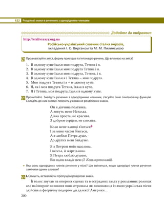 §22 Розділові знаки в реченнях з однорідними членами
200
Додайте до вибраного
http://stalivyrazy.org.ua
Російсько-український словник сталих виразів,
укладений І. О. Вирганом та М. М. Пилинською
267Проаналізуйте зміст, форму присудка та інтонацію речень. Що впливає на зміст?
1. В одному купе їхали моя подруга, Тетяна і я.
2. В одному купе їхали моя подруга Тетяна і я.
3. В одному купе їхали моя подруга, Тетяна, і я.
4. В одному купе їхали я і Тетяна – моя подруга.
5. Моя подруга Тетяна і я – в одному купе.
6. Я, як і моя подруга Тетяна, їхала в купе.
7. Я і Тетяна, моя подруга, їхали в одному купе.
268Прочитайте. Знайдіть речення з однорідними членами, з’ясуйте їхню синтаксичну функцію.
Складіть до них схеми і поясніть уживання розділових знаків.
Ой я дівчина полтавка,
А зовуть мене Наталка.
Дівка проста, не красива,
З добрим серцем, не спесива.
Коло мене хлопці в’ютьсяф
І за мене часом б’ються,
А я люблю Петра дуже,–
До других мені байдуже.
Я з Петром моїм щаслива,
І весела, й жартівлива.
Я Петра люблю душею,
Він один владіє нею (І. Котляревський).
 Яка роль однорідних членів речення у пісні? Що зміниться, якщо однорідні члени речення
замінити одним словом?
269І. Спишіть, вставляючи пропущені розділові знаки.
Її голос звучав на оперних сценах та в естрадних залах у рекламних роликах
але найширше визнання вона отримала як виконавиця із якою українська пісня
здійснила феєричну подорож до далекої Америки…
 