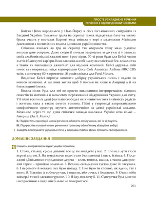 201
ПРОСТЕ УСКЛАДНЕНЕ РЕЧЕННЯ
  РЕЧЕННЯ З ОДНОРІДНИМИ ЧЛЕНАМИ
Квітка Цісик народилася у Нью-Йорку в сім’ї післявоєнних емігрантів із
Західної України. Змалечку грала на скрипці також відвідувала балетну школу
брала участь у виставах Карнегі-холу співала у хорі з маленьким Майклом
Джексоном а по вихідних ходила до школи українознавства.
Співачка вчилася як гри на скрипці так оперного співу мала рідкісне
колоратурне сопрано. Дуже скоро її почали запрошувати до участі у записах
своїх альбомів відомі джазові поп- і рок-зірки. 70-ті роки були для Кейсі часом
злетівіблискучоїкар’єри.Воназавоюваласобіславуяксолісткайбек-вокалістка
а також як виконавиця джинглів* для відомих компаній. Кейсі дарувала свій
голос та створювала імідж корпораціям Coca-Cola American Airlines NBC CBS
та ін. а з початку 80-х протягом 18 років співала для Ford Motors.
Водночас Кейсі вирішує записати добірку українських пісень і надати їм
нового звучання. А ще вона хотіла щоб її почули не лише в Америці а й на
батьківщині батька.
Кожна пісня була для неї не просто виконанням інтерпретацією відомих
сюжетів та мотивів а й моментом переживання відкривання України для світу.
У її пісні все політ душі фантазія свобода і натхнення чистота і наївність радість
і життєва сила а також смуток тривога. Пісні у супроводі американського
симфонічного оркестру звучать автентичніше за деякі українські аналоги.
Можливо через те що душа співачки завжди належала Україні хоча голос –
Америці (За Л. Козак).
ІІ. Підкресліть однорідні члени речення, обведіть сполучники, які їх з’єднують.
ІІІ. Підкресліть головні члени речення у третьому або п’ятому абзаці (на вибір).
 Знайдіть і послухайте українські пісні у виконанні Квітки Цісик. Опишіть свої враження.
ДОМАШНЄ ЗАВДАННЯ
270Спишіть, виправляючи пунктуаційні помилки.
1. Столи, стільці, крісла дивани: все це ви знайдете у нас. 2. І поля, і луги і ліси
вкриті снігом. 3. На землі якось тихо і голо без пшениці і жита, й вівса. 4. Поса-
джені дбайливими городянами дерева – клен, тополя, акація, а також дикорос-
лий терен – привітно зеленіли. 5. Велика, світло-синя хустка дуже їй пасувала.
6. І перемоги й невдачі, все було позаду. 7. І не було їм спокою, як вдень, так і
вночі. 8. Візьміть із собою ручки, і зошити, або ручки, і блокноти. 9. Океан ніби
завмер, і тихо й ласкаво гуркоче. 10. Я йду, покличу її. 11. Суперечка була довгою
і неприємною і сюди він більше не повернеться.
 