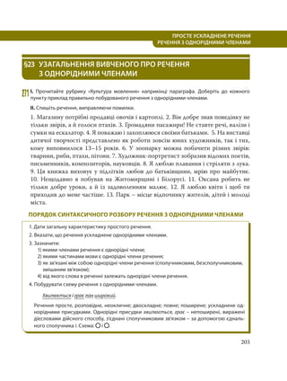 203
ПРОСТЕ УСКЛАДНЕНЕ РЕЧЕННЯ
  РЕЧЕННЯ З ОДНОРІДНИМИ ЧЛЕНАМИ
§23 УЗАГАЛЬНЕННЯ ВИВЧЕНОГО ПРО РЕЧЕННЯ
З ОДНОРІДНИМИ ЧЛЕНАМИ
271І. Прочитайте рубрику «Культура мовлення» наприкінці параграфа. Доберіть до кожного
пункту приклад правильно побудованого речення з однорідними членами.
ІІ. Спишіть речення, виправляючи помилки.
1. Магазину потрібні продавці овочів і картоплі. 2. Він добре знав поведінку не
тільки звірів, а й голоси птахів. 3. Громадяни пасажири! Не ставте речі, валізи і
сумки на ескалатор. 4. Я поважаю і захоплююся своїми батьками. 5. На виставці
дитячої творчості представлено як роботи зовсім юних художників, так і тих,
кому виповнилося 13–15 років. 6. У зоопарку можна побачити різних звірів:
тварини, риби, птахи, пітони. 7. Художник-портретист зобразив відомих поетів,
письменників, композиторів, науковців. 8. Я люблю плавання і стріляти з лука.
9. Ця книжка виховує у підлітків любов до батьківщини, мрію про майбутнє.
10.  Нещодавно я побував на Житомирщині і Білорусі. 11. Оксана робить не
тільки добре уроки, а й із задоволенням малює. 12. Я люблю квіти і щоб ти
приходив до мене частіше. 13. Парк – місце відпочинку жителів, дітей і молоді
міста.
ПОРЯДОК СИНТАКСИЧНОГО РОЗБОРУ РЕЧЕННЯ З ОДНОРІДНИМИ ЧЛЕНАМИ
1. Дати загальну характеристику простого речення.
2. Вказати, що речення ускладнене однорідними членами.
3. Зазначити:
1) якими членами речення є однорідні члени;
2) якими частинами мови є однорідні члени речення;
3) як зв’язані між собою однорідні члени речення (сполучниковим, безсполучниковим,
змішаним зв’язком);
4) від якого слова в реченні залежать однорідні члени речення.
4. Побудувати схему речення з однорідними членами.
Хвилюється і грає лан широкий.
Речення просте, розповідне, неокличне; двоскладне; повне; поширене; ускладнене од-
норідними присудками. Однорідні присудки хвилюється, грає – непоширені, виражені
дієсловами дійсного способу, з’єднані сполучниковим зв’язком – за допомогою єдналь-
ного сполучника і. Схема: і .
 