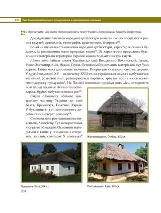 §23 Узагальнення вивченого про речення з однорідними членами
204
272І. Прочитайте. До якого стилю належить текст? Назвіть його ознаки. Виділіть мікротеми.
Дослідження пам’яток народної архітектури вимагає зусиль спеціалістів різ-
них галузей: археологів, етнографів, архітекторів, істориківсн.
Великий вплив на становлення народної архітектури, характер житлових бу-
дівель, їх розміщення мали природні умовип. За характером природних буді-
вельних матеріалів територію України можна поділити на три смуги.
Лісова зона займає північ України до лінії Володимир-Волинський, Луцьк,
Рівне, Житомир, Київ, Ніжин, Глухів. Основним будівельним матеріалом тут було
дерево. Глина мала допоміжне значення. Покриттям слугували солома, дерево.
У другій половині XV – на початку XVII ст. на українських землях відбувається
активний розвиток міст, розширюється торгівля, зростає попит на сільсько-
господарську продукціюп. На Поліссі повсюдно проріджують ліси, створюють
нові площі під поля. Житло та госпо-
дарські будівлі набувають нових риссн.
Смуга Лісостепу обіймає цен-
тральну частину України до лінії
Балта, Кременчук, Полтава, Харків.
У будівництві тут застосовують де-
рево, глину, очерет і соломусн.
Степова зона розташована на пів-
день від Лісостепу. Тут використання
лісу різко обмежене. Основним мате-
ріалом є глина у поєднанні з очере-
том, хмизом, соломою. У пониззяхб
Житомирщина. Стебка. ХІХ ст.
Полтавщина. Хата. ХІХ ст.Одещина. Хата. ХІХ ст.
 