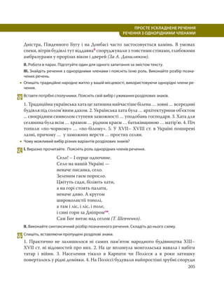 205
ПРОСТЕ УСКЛАДНЕНЕ РЕЧЕННЯ
  РЕЧЕННЯ З ОДНОРІДНИМИ ЧЛЕНАМИ
Дністра, Південного Бугу і на Донбасі часто застосовується камінь. В умовах
спеки, вітрів будівлі тут віддавнаб споруджували з товстими стінами, глибокими
амбразурами у прорізах вікон і дверей (За А. Данилюком).
ІІ. Робота в парах. Підготуйте один для одного запитання за змістом тексту.
ІІІ. Знайдіть речення з однорідними членами і поясніть їхню роль. Виконайте розбір позна-
чених речень.
 Опишіть традиційне народне житло у вашій місцевості, використовуючи однорідні члени ре-
чення.
273Вставте потрібні сполучники. Поясніть свій вибір і уживання розділових знаків.
1. Традиційна українська хата це затишна найчастіше білена … зовні … всередині
будівля під солом’яним дахом. 2. Українська хата була … архітектурним об’єктом
... своєрідним символом ступеня заможності … уподобань господаря. 3. Хата для
селянина була всім … храмом … рідним краєм … батьківщиною … матір’ю. 4. Піч
топили «по-чорному» … «по-білому». 5. У XVII– XVIII ст. в Україні поширені
лазні, причому … у заможних верств … простих селян.
 Чому можливий вибір різних варіантів розділових знаків?
274 І. Виразно прочитайте. Поясніть роль однорідних членів речення.
Село! – І серце одпочине.
Село на нашій Україні —
неначе писанка, село.
Зеленим гаєм поросло.
Цвітуть сади, біліють хати,
а на горі стоять палати,
неначе диво. А кругом
широколистії тополі,
а там і ліс, і ліс, і поле,
і сині гори за Дніпромсн.
Сам Бог витає над селом (Т. Шевченко).
ІІ. Виконайте синтаксичний розбір позначеного речення. Складіть до нього схему.
275Спишіть, вставляючи пропущені розділові знаки.
1. Практично не залишилося ні самих пам’яток народного будівництва XIII–
XVII ст. ні відомостей про них. 2. На це вплинула монгольська навала і набіги
татар і війни. 3. Населення тікало в Карпати чи Полісся а в роки затишку
поверталось у рідні домівки. 4. На Поліссі будували найпростіші зрубні споруди
 