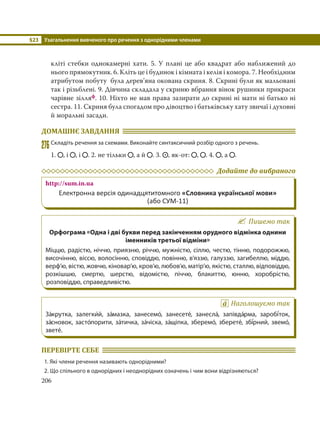 §23 Узагальнення вивченого про речення з однорідними членами
206
кліті стебки однокамерні хати. 5. У плані це або квадрат або наближений до
нього прямокутник. 6. Кліть це і будинок і кімната і келія і комора. 7. Необхідним
атрибутом побуту була дерев’яна окована скриня. 8. Скрині були як мальовані
так і різьблені. 9. Дівчина складала у скриню вбрання вінок рушники прикраси
чарівне зілляф. 10. Ніхто не мав права зазирати до скрині ні мати ні батько ні
сестра. 11. Скриня була спогадом про дівоцтво і батьківську хату звичаї і духовні
й моральні засади.
ДОМАШНЄ ЗАВДАННЯ
276Складіть речення за схемами. Виконайте синтаксичний розбір одного з речень.
1. , і , і . 2. не тільки , а й . 3. , як-от: , . 4. , а .
Додайте до вибраного
http://sum.in.ua
Електронна версія одинадцятитомного «Словника української мови»
(або СУМ-11)
Пишемо так
Орфограма «Одна і дві букви перед закінченням орудного відмінка однини
іменників третьої відміни»
Міццю, радістю, ніччю, приязню, річчю, мужністю, сіллю, честю, тінню, подорожжю,
височінню, віссю, волосінню, сповіддю, повінню, в’яззю, галуззю, загибеллю, міддю,
верф’ю, вістю, жовчю, кіновар’ю, кров’ю, любов’ю, матір’ю, якістю, сталлю, відповіддю,
розкішшю, смертю, шерстю, відомістю, піччю, блакиттю, юнню, хоробрістю,
розповіддю, справедливістю.
Наголошуємо так
За´крутка, залегки´й, за´мазка, занесемо´, занесете´, занесла´, запівда´рма, заробі´ток,
за´сновок, засто´порити, за´тичка, за´чіска, за´щіпка, зберемо´, зберете´, збі´рний, звемо´,
звете´.
ПЕРЕВІРТЕ СЕБЕ
1. Які члени речення називають однорідними?
2. Що спільного в однорідних і неоднорідних означень і чим вони відрізняються?
 
