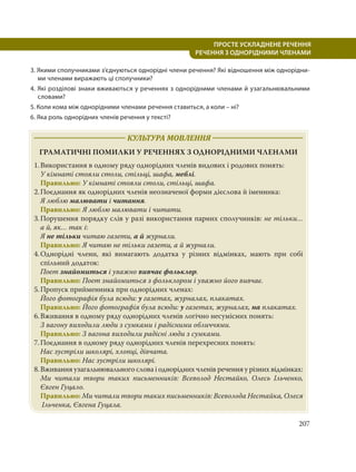 207
ПРОСТЕ УСКЛАДНЕНЕ РЕЧЕННЯ
  РЕЧЕННЯ З ОДНОРІДНИМИ ЧЛЕНАМИ
3. Якими сполучниками з’єднуються однорідні члени речення? Які відношення між однорідни-
ми членами виражають ці сполучники?
4. Які розділові знаки вживаються у реченнях з однорідними членами й узагальнювальними
словами?
5. Коли кома між однорідними членами речення ставиться, а коли – ні?
6. Яка роль однорідних членів речення у тексті?
КУЛЬТУРА МОВЛЕННЯ
ГРАМАТИЧНІ ПОМИЛКИ У РЕЧЕННЯХ З ОДНОРІДНИМИ ЧЛЕНАМИ
1.Використання в одному ряду однорідних членів видових і родових понять:
У кімнаті стояли столи, стільці, шафа, меблі.
Правильно: У кімнаті стояли столи, стільці, шафа.
2.Поєднання як однорідних членів неозначеної форми дієслова й іменника:
Я люблю малювати і читання.
Правильно: Я люблю малювати і читати.
3.Порушення порядку слів у разі використання парних сполучників: не тільки…
а й, як… так і:
Я не тільки читаю газети, а й журнали.
Правильно: Я читаю не тільки газети, а й журнали.
4.Однорідні члени, які вимагають додатка у різних відмінках, мають при собі
спільний додаток:
Поет знайомиться і уважно вивчає фольклор.
Правильно: Поет знайомиться з фольклором і уважно його вивчає.
5.Пропуск прийменника при однорідних членах:
Його фотографія була всюди: у газетах, журналах, плакатах.
Правильно: Його фотографія була всюди: у газетах, журналах, на плакатах.
6.Вживання в одному ряду однорідних членів логічно несумісних понять:
З вагону виходили люди з сумками і радісними обличчями.
Правильно: З вагона виходили радісні люди з сумками.
7.Поєднання в одному ряду однорідних членів перехресних понять:
Нас зустріли школярі, хлопці, дівчата.
Правильно: Нас зустріли школярі.
8.Вживання узагальнювального слова і однорідних членів речення у різних відмінках:
Ми читали твори таких письменників: Всеволод Нестайко, Олесь Ільченко,
Євген Гуцало.
Правильно: Ми читали твори таких письменників: Всеволода Нестайка, Олеся
Ільченка, Євгена Гуцала.
 