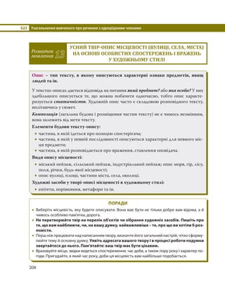 §23 Узагальнення вивченого про речення з однорідними членами
208
Розвиток
мовлення 13
УСНИЙ ТВІР ОПИС МІСЦЕВОСТІ ВУЛИЦІ, СЕЛА, МІСТА
НА ОСНОВІ ОСОБИСТИХ СПОСТЕРЕЖЕНЬ І ВРАЖЕНЬ
У ХУДОЖНЬОМУ СТИЛІ
Опис – тип тексту, в якому описуються характерні ознаки предметів, явищ
людей та ін.
У текстах-описах дається відповідь на питання який предмет? або яка особа? У них
здебільшого описується те, що можна побачити одночасно, тобто опис характе-
ризується статичністю. Художній опис часто є складовою розповідного тексту,
вплітаючись у сюжет.
Композиція (загальна будова і розміщення частин тексту) не є чимось незмінним,
вона залежить від мети тексту.
Елементи будови тексту-опису:
 частина, в якій ідеться про позицію спостерігача;
 частина, в якій у певній послідовності описуються характерні для певного міс-
ця предмети;
 частина, в якій розповідається про враження, ставлення оповідача.
Види опису місцевості:
 міський пейзаж, сільський пейзаж, індустріальний пейзаж; опис моря, гір, лісу,
поля, річки, будь-якої місцевості;
 опис вулиці, площі, частини міста, села, околиці.
Художні засоби у творі-описі місцевості в художньому стилі:
 епітети, порівняння, метафори та ін.
ПОРАДИ
 Виберіть місцевість, яку будете описувати. Вона має бути не тільки добре вам відома, а й
чимось особливо пам'ятна, дорога.
 Не перетворюйте твір на перелік об’єктів чи зібрання художніх засобів. Пишіть про
те, що вам найближче, чи, на вашу думку, найважливіше – те, про що ви хотіли б роз-
повісти.
 Перш ніж працювати над написанням твору, визначте його загальний настрій, чітко сформу-
люйте тему й основну думку. Уявіть адресата вашого твору і в процесі роботи подумки
звертайтеся до нього. Пам’ятайте: ваш твір має бути цікавим.
 Враховуйте місце, звідки ведеться спостереження, час доби, а також пору року і характер по-
годи. Пригадайте, в який час року, доби ця місцевість вам найбільше подобається.
 