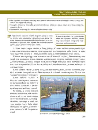 209
ПРОСТЕ УСКЛАДНЕНЕ РЕЧЕННЯ
  РЕЧЕННЯ З ОДНОРІДНИМИ ЧЛЕНАМИ
 Постарайтеся побувати на тому місці, яке ви вирішили описати. Виберіть точку огляду, на-
мітьте послідовність опису.
 Складіть спочатку план або дуже стислий опис обраного вами місця, а потім розгорніть,
поширте його.
 Віддавайте перевагу дієсловам у формі одного часу.
277І. Прочитайте виразно тексти. Зверніть увагу на таке:
як описується місцевість, час доби, пора року, по-
года; на висловлення емоцій від побаченого; на по-
слідовність розгортання думки (як кожна наступна
думка додає до сказаного щось нове).
1. Коли мені кажуть «Київ», я бачу Дніпро. Стоячи на Володимирській гірці,
я хвилююся над неосяжним простором, що відкривається моїм очам, і в мене
таке відчуття, неначе я – птах, немовби лечу я, розпластавши руки-крила.
Колись наш пращур отак зупинився на Київській горі над Боричевим узво-
зом і, теж зазнавши, певне, отакого дивовижного почуття падіння-польоту, спо-
добав це місце. А може, вибрав він Київську гору тому, що з неї найліпше було
виглядати червоні лодії, що йшли Дніпром, і чорні човники древлян, які спуска-
лися Десною.
Коли кажуть «Київ», я бачу загадкові кам’яні будинки, зелені скверики, гор-
баті вулички і широкі площі, Володимира й затінені липами вулиці Печерська,
чарівні Солом’янку і Татарку.
Коли кажуть «Київ», я
бачу, як рано-вранці квапить-
ся сучасний Київ на роботу в
незліченні установи – цю не-
одмінну належність столиці.
Є міста, у яких минуле
більше, значиміше, ніж ниніш-
ність; є міста, що лише ждуть
свого майбутнього. Київ гар-
монійно поєднує в собі всі
три виміри часу. Київ вічно
молодий, він у русі, у невпин-
них змінах (За П. Загребель-
ним).
В описах місцевості в художньому
стилі має бути така лексика, через
яку виражається авторське став-
лення до зображуваного.
Пам’ятник князю Володимиру в Києві
 
