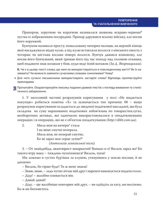 21
ПОВТОРЕННЯ
ТА УЗАГАЛЬНЕННЯ ВИВЧЕНОГО
Прапором, хоругвою чи корогвою називалася шовкова яскраво-червонао
хустка із зображенням посередині. Прапор дарувався всьому війську, але носив
його хорунжий.
Бунчуком називали просту, помальовану начорно палицю, на верхній кінець
якої насаджували мідну кулю, а під кулю вставляли волосся з кінського хвоста з
чотирма чи шістьма косами поверх волосся. Бунчук давався кошовому, але
носив його бунчужний, який тримав його під час походу над головою отамана,
щоб подавати знак козакам у бою, куди веде їхній ватажок (За Д. Яворницьким).
ІІ. Чи є в цьому тексті слова, що нині не використовуються в повсякденному житті? Як їх на-
зивають? Чи можна їх замінити сучасними словами-синонімами? Чому?
 Для чого сучасні письменники використовують застарілі слова? Відповідь проілюструйте
прикладами.
24 Прочитайте. Охарактеризуйте лексику поданих уривків текстів з погляду вживання та стиліс-
тичного забарвлення.
1. У заголовній частині розрахунків коригування  у полі «Не видається
покупцю» робиться помітка «Х» та зазначається тип причини: 08 – якщо
розрахунок коригування складається до зведеної податкової накладної, що була
складена   на суму нарахованих податкових зобов’язань по товарах/послугах,
необоротних активах, які одночасно використовувалися в оподатковуваних
операціях і в операціях, які не є об’єктом оподаткування (http://dtkt.com.ua).
2. Мила моя на кичери* стала
І на мене смутні позерала.
Мила моя, не позерай смутнє,
Бо мі зараз моє серце лупне!п
(Антологія лемківської пісні).
3. – От знайдибіда, авантюрист шмаркатий! Ванько-о-о! Вилазь зараз же! Бо
такого втру маку – тиждень чухатимешся! Вилазь, чуєш!
Ми лежимо в густих бур’янах за клунею, уткнувшись у землю носами, й не
дихаємо.
– Вилазь, бо гірше буде! Ти ж мене знаєш!
– Знаю, знаю, – ледь чутно зітхає мій друг і нарешті наважується подати голос.
– Діду! – жалібно озивається він.
– Давай-давай!
– Діду, – ще жалібніше повторює мій друг, – ви одійдіть за хату, ми виліземо.
Бо ж ви битиметесь.
 