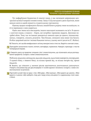 211
ПРОСТЕ УСКЛАДНЕНЕ РЕЧЕННЯ
  РЕЧЕННЯ З ОДНОРІДНИМИ ЧЛЕНАМИ
Тут вифарбувані будиночки й ошатні ґанки, у нас вичищені двірниками цен-
тральні вулиці й широкі головні площі. Захід і Схід нагадують двох підлітків, яким
випало жити в одній кімнаті в студентському гуртожитку.
Одному щодня телефонують батьки, інший бачить родину лише на канікули, та
й то переважно з нею свариться.
Один знає імена всіх викладачів, іншого викладачі називають на ім’я. В одного
є життєві плани, в іншого – борги, які потрібно терміново віддати. Дипломи по-
трібні обом. Тому так чи інакше доводиться звикати одне до одного, підлаштову-
ватись, говорити, слухати, розуміти. Тим більше, спільного між ними теж багато.
В обох здоровий апетит і велике бажання чогось у цьому житті досягти (С. Жадан).
ІІ. Поясніть, які засоби міжфразового зв’язку використано в текстах. Виділіть ключові слова.
278Пригадайте визначення понять епітет, метафора, порівняння. Наведіть приклади з текстів
попередньої вправи.
279І. Зверніть увагу на правопис опорних слів і словосполучень, що позначають місце розташу-
вання предметів. Складіть з ними словосполучення.
Поблизу,недалеко,неподалік,вдалині,віддалік,удалечині;навпроти,посередині.
З одного боку, з іншого боку; за кілька кроків від, за кілька метрів від, трохи
віддалік.
ІІ. Вкажіть, що спільного у значенні дієслів простягатися, розстилатися, розкинутися.
Утворіть (письмово) від цих дієслів форми 3-ї особи однини і множини. Складіть з ними сло-
восполучення чи речення.
280Підготуйте усний твір на одну з тем: «Мій двір», «Моя вулиця», «Моя дорога до школи», «Моя
дорога зі школи» (або виберіть тему для твору-опису місцевості в художньому стилі само-
стійно).
 