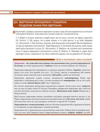 §24 Звертання непоширені і поширені. Розділові знаки при звертанні
214
§24 ЗВЕРТАННЯ НЕПОШИРЕНІ І ПОШИРЕНІ.
РОЗДІЛОВІ ЗНАКИ ПРИ ЗВЕРТАННІ
281Прочитайте. Знайдіть у реченнях звертання і вставні слова. Як вони виділяються на письмі й
інтонаційно? Поясніть, чому звертання і вставні слова не є членами речення.
1. І зберіг я тільки, ненечко, скарб один, що ти дала, золоте, як зірка, сердечко
(О. Олесь). 2. Ні, земле, ти в мене єдина, я із тебе росла, а за тебе міцніша
(А. Малишко). 3. Гей Антоне, Антоне, мій невдалий господарю?! Весна прийшла,
а в нас ні зернини, ні пилини (С. Чорнобривець). 4. Заспівай, як кажуть, наостанку,
щоб цвіла мелодія в устах (А. Малишко). 5. Мабуть, не злічити всіх визначень
сили й краси народного поетичного слова (Г. Бойко). 6. Повітря в горах було
прозоре, отже, і видимість тут була набагато краща, ніж на рівнині (О. Гончар).
«Буду я навчатись мови золотої»
Звертання–цесловоабосполученняслів,щоназиваєтого,докогозвертаються:
Плането, як тебе порятувати? Людино, вічне як в тобі збудить (Н. Гнатюк).
Звертання виражається іменником у кличному відмінку (Живи, Україно, живи для
краси, для сили, для правди, для волі... (О. Олесь), інколи в називному, або іншою
частиною мови, вжитою в ролі іменника (Мої рідні, я рада вас бачити).
Звертання, виражене одним словом, називається непоширеним. Якщо при
звертанні є пояснювальні слова, то воно називається поширеним: Ой як же плаче
серце по тобі, єдиний друже мій! (Леся Українка).
На письмі звертання найчастіше виділяється комами: Благослови мене, матусю,
іти за ним на край світа (П. Куліш). Емоційно забарвлене звертання, яке стоїть на
початку речення, виділяється знаком оклику: Шановний пане Ігорю! Вітаю вас з
Новим роком.
Щоб надати звертанню певних емоційних відтінків, використовують вигуки о, ой.
Перед звертанням ці вигуки комою не відокремлюються: Ой сніги, мої сніги, срібні
та пухнасті, наче все, що навкруги, потонуло в щасті (В. Сосюра).
Звертання не є членом речення, воно не зв’язане підрядним або сурядним зв’язком
із головними чи другорядними членами речення.
Звертання часто трапляються в діалогічному мовленні. Найчастіше їх використову-
ють для того, щоб звернути увагу співрозмовника на щось: Андрію, Андрію, на тебе
 