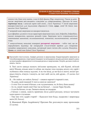 215
РЕЧЕННЯ ЗІ ЗВЕРТАННЯМИ, ВСТАВНИМИ СЛОВАМИ
(СЛОВОСПОЛУЧЕННЯМИ, РЕЧЕННЯМИ)
коноплі сію, дуже хочу знати, з ким їх буду брати (Нар. творчість). Також за допо-
могою звертання висловлюють ставлення до співрозмовника: Прилинь до мене,
чарівнице мила, і запалай зорею наді мною... (Леся Українка). У поезії звертання
використовується для підсилення образності: Стій, серце, стій! Не бийся так
шалено (Леся Українка).
У непрямій мові звертання не використовуються.
Для офіційно-ділового стилю характерні звертання пане, пані, добродію, добродійко,
панове товариство, шановна громадо тощо. Звертання часто супроводжується
означеннями шановний, вельмишановний, поважний, високоповажний, ласкавий
тощо.
У монологічному мовленні поширені риторичні звертання – тобто такі, що не
передбачають відповіді. Це своєрідний стилістичний прийом для створення
емоційно напруженого мовлення, активізації уваги читача або слухача: Вгамуйся,
думко, не літай так буйно! (Леся Українка).
282Прочитайте тексти вголос. Знайдіть речення зі звертаннями. Охарактеризуйте звертання за
способом вираження, структурою (поширені чи непоширені), місцем у реченні; зверніть увагу
на пунктуаційне оформлення та інтонацію речень зі звертаннями. З’ясуйте, до яких стилів на-
лежать тексти.
1. Твої листи завжди пахнуть зів’ялими трояндами, ти, мій бідний, зів’ялий
квіте! Візьми, візьми мене із собою, ми підемо тихо посеред цілого лісу мрій і
згубимось обоє помалу вдалині. А на тім місці, де ми були в житті, нехай тро-
янди в’януть, в’януть і пахнуть, як твої любі листи, мій друже... (З листа Лесі
Українки).
2. – Не смійся, не смійся, батьку! – озвався нарешті старший із них.
– Ти диви, який пишний! А чого ж мені не сміятися?
– А того! Хоч ти мені й батько, а як глузуватимеш, то, їй-богу, боки намну!
– Ах ти, сякий-такий сину! Оце так на батька?.. – сказав Тарас Бульба.
– А хоч би батько, то що. Зневаги нікому не подарую.
...І батько з сином, замість привітань після довгої розлуки, почали частувати
один одного стусанами.
– Оце вже геть здурів старий! – бідкалася їхня бліда, худорлява і щиросерда
мати (М. Гоголь).
3. Шановний Юрію Андрійовичу! Просимо Вас розглянути нашу пропозицію
(З листа).
 