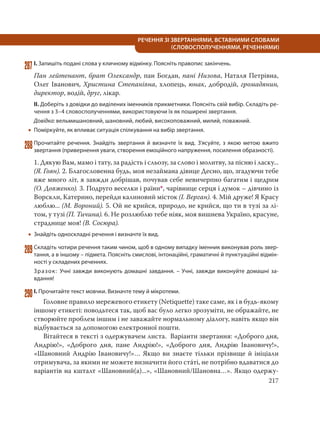 217
РЕЧЕННЯ ЗІ ЗВЕРТАННЯМИ, ВСТАВНИМИ СЛОВАМИ
(СЛОВОСПОЛУЧЕННЯМИ, РЕЧЕННЯМИ)
287І. Запишіть подані слова у кличному відмінку. Поясніть правопис закінчень.
Пан лейтенант, брат Олександр, пан Богдан, пані Низова, Наталя Петрівна,
Олег Іванович, Христина Степанівна, хлопець, юнак, добродій, громадянин,
директор, водій, друг, лікар.
ІІ. Доберіть з довідки до виділених іменників прикметники. Поясніть свій вибір. Складіть ре-
чення з 3–4 словосполученнями, використовуючи їх як поширені звертання.
Довідка: вельмишановний, шановний, любий, високоповажний, милий, поважний.
 Поміркуйте, як впливає ситуація спілкування на вибір звертання.
288Прочитайте речення. Знайдіть звертання й визначте їх вид. З’ясуйте, з якою метою вжито
звертання (привернення уваги, створення емоційного напруження, посилення образності).
1. Дякую Вам, мамо і тату, за радість і сльозу, за слово і молитву, за пісню і ласку...
(Я. Гоян). 2. Благословенна будь, моя незаймана дівице Десно, що, згадуючи тебе
вже много літ, я завжди добрішав, почував себе невичерпно багатим і щедрим
(О. Довженко). 3. Подруго веселки і раїни*, чарівнице серця і думок – дівчино із
Ворскли, Катерино, перейди калиновий місток (І. Верган). 4. Мій друже! Я Красу
люблю... (М. Вороний). 5. Ой не крийся, природо, не крийся, що ти в тузі за лі-
том, у тузі (П. Тичина). 6. Не розлюблю тебе ніяк, моя вишнева Україно, красуне,
страднице моя! (В. Сосюра).
 Знайдіть односкладні речення і визначте їх вид.
289Складіть чотири речення таким чином, щоб в одному випадку іменник виконував роль звер-
тання, а в іншому – підмета. Поясніть смислові, інтонаційні, граматичні й пунктуаційні відмін-
ності у складених реченнях.
Зразок: Учні завжди виконують домашні завдання. – Учні, завжди виконуйте домашні за-
вдання!
290І. Прочитайте текст мовчки. Визначте тему й мікротеми.
Головне правило мережевого етикету (Netiquette) таке саме, як і в будь-якому
іншому етикеті: поводьтеся так, щоб вас було легко зрозуміти, не ображайте, не
створюйте проблем іншим і не заважайте нормальному діалогу, навіть якщо він
відбувається за допомогою електронної пошти.
Вітайтеся в тексті з одержувачем листа. Варіанти звертання: «Доброго дня,
Андрію!», «Доброго дня, пане Андрію!», «Доброго дня, Андрію Івановичу!»,
«Шановний Андрію Івановичу!»… Якщо ви знаєте тільки прізвище й ініціали
отримувача, за якими не можете визначити його стáті, не потрібно вдаватися до
варіантів на кшталт «Шановний(а)...», «Шановний/Шановна…». Якщо одержу-
 