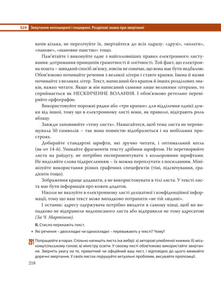 §24 Звертання непоширені і поширені. Розділові знаки при звертанні
218
вачів кілька, не перелічуйте їх, звертайтеся до всіх одразу: «друзі», «колеги»,
«панове», «шановне панство» тощо.
Пам’ятайте і виконуйте одне з найголовніших правил електронного листу-
вання: дотримання принципів грамотності й логічності. Той факт, що електрон-
на пошта – швидкий спосіб зв’язку, зовсім не означає, що вона має бути недбалою.
Обов’язково починайте речення з великої літери і ставте крапки. Імена й назви
починайте з великих літер. Текст, написаний без крапок й інших розділових зна-
ків, важко читати. Якщо ж він написаний самими лише великими літерами, то
сприймається як НЕСКІНЧЕННЕ ВОЛАННЯ. І обов’язково ретельно переві-
ряйте орфографію.
Використовуйте порожні рядки або «три крапки» для відділення однієї дум-
ки від іншої, тому що в електронному листі вони, як правило, відіграють роль
абзацу.
Завжди заповнюйте «тему листа». Намагайтеся, щоб тема листа не переви-
щувала 50 символів – так вона повністю відобразиться і на мобільних при-
строях.
Добирайте стандартні шрифти, які зручно читати, і оптимальний кегль
(як-от 14-й). Уникайте фрагментів тексту дрібним шрифтом. Не перетворюйте
листа на райдугу, не потрібно експериментувати з кольоровими шрифтами.
Не виділяйте слова підкресленням – їх можна переплутати з посиланням. Міні-
мізуйте використання різних графічних спецефектів (тіні, підсвічування, гра-
дієнти тощо).
Зображення краще додавати, а не використовувати в тілі листа. У тексті лис-
та має бути інформація про кожен додаток.
Ніколи не вказуйте в електронному листі делікатної і конфіденційної інфор-
мації, тому що ваш текст може випадково потрапити «не тій людині».
І останнє: адресу одержувача потрібно вводити в самому кінці, щоб ви ви-
падково не відправили недописаного листа або відправили не тому адресатові
(За Ч. Мартіном).
ІІ. Стисло перекажіть текст.
 Які речення – двоскладні чи односкладні – переважають у тексті? Чому?
291Попрацюйте в парах. Спільно напишіть листа (на вибір): а) авторові улюбленої книжки; б) місь-
кому/сільському голові; в) міністру освіти. У своєму листі обов’язково використайте звертан-
ня. Зверніть увагу на те, приватний чи офіційний ваш лист, і відповідно до цього вживайте
доречні звертання. У своїх листах порушуйте актуальні проблеми, висувайте пропозиції.
 